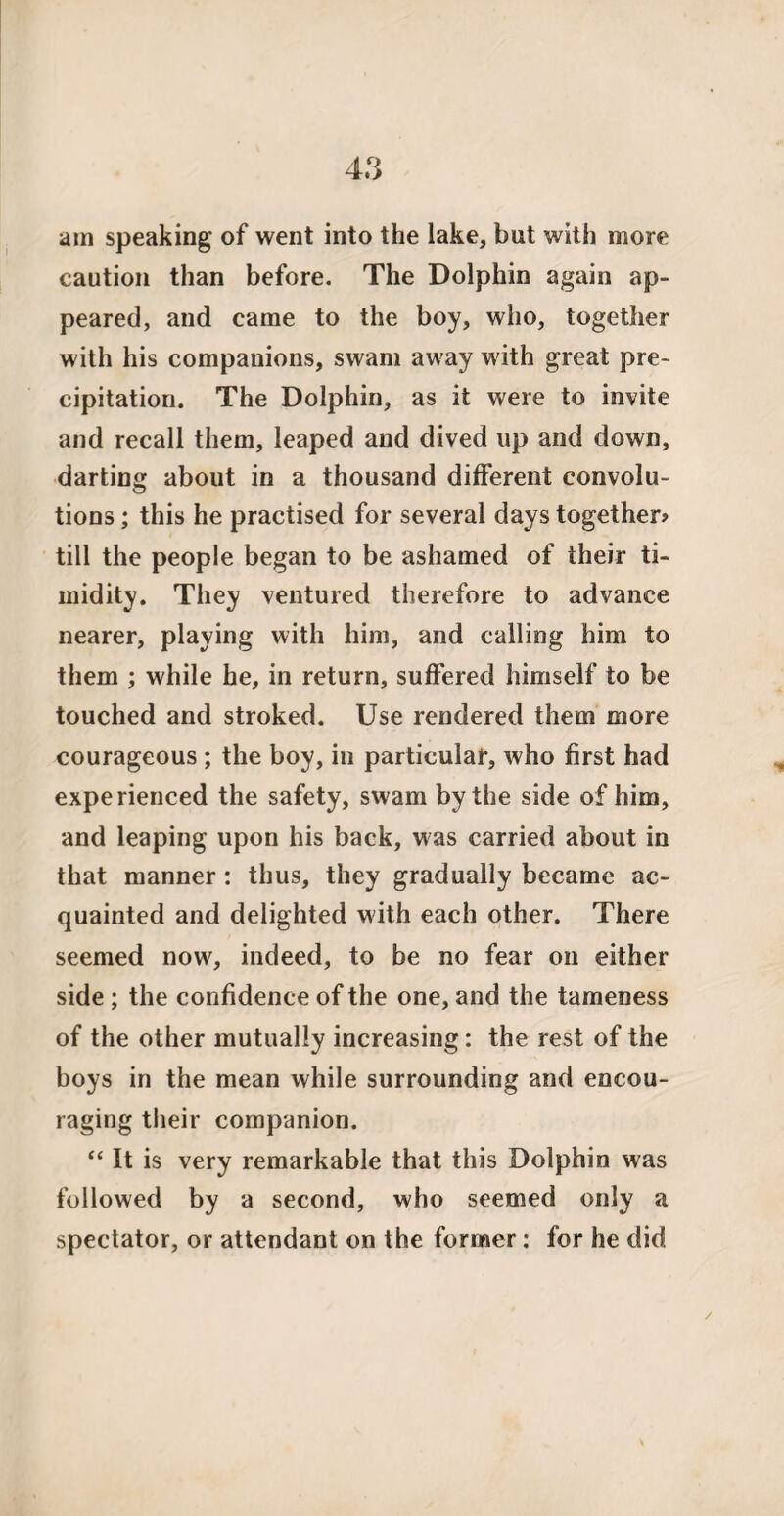 am speaking of went into the lake, but with more caution than before. The Dolphin again ap¬ peared, and came to the boy, who, together with his companions, swam away with great pre¬ cipitation. The Dolphin, as it were to invite and recall them, leaped and dived up and down, darting about in a thousand different convolu¬ tions ; this he practised for several days together? till the people began to be ashamed of their ti¬ midity. They ventured therefore to advance nearer, playing with him, and calling him to them ; while he, in return, suffered himself to be touched and stroked. Use rendered them more courageous ; the boy, in particular, who first had experienced the safety, swam by the side of him, and leaping upon his back, was carried about in that manner: thus, they gradually became ac¬ quainted and delighted with each other. There seemed now, indeed, to be no fear oil either side ; the confidence of the one, and the tameness of the other mutually increasing: the rest of the boys in the mean while surrounding and encou¬ raging their companion. “ It is very remarkable that this Dolphin was followed by a second, who seemed only a spectator, or attendant on the former: for he did /