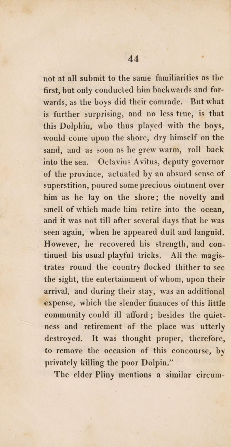 not at all submit to the same familiarities as the first, but only conducted him backwards and for¬ wards, as the boys did their comrade. But what is further surprising, and no less true, is that this Dolphin, who thus played with the boys, would come upon the shore, dry himself on the sand, and as soon as he grew warm, roll back into the sea. Octavius Avitus, deputy governor of the province, actuated by an absurd sense of superstition, poured some precious ointment over him as he lay on the shore; the novelty and smell of which made him retire into the ocean, and it was not till after several days that he was seen again, when he appeared dull and languid. However, he recovered his strength, and con¬ tinued his usual playful tricks. All the magis¬ trates round the country flocked thither to see the sight, the entertainment of whom, upon their arrival, and during their stay, was an additional expense, which the slender finances of this little community could ill afford ; besides the quiet¬ ness and retirement of the place was utterly destroyed. It was thought proper, therefore, to remove the occasion of this concourse, by privately killing the poor Dolpin.” The elder Pliny mentions a similar cireum-
