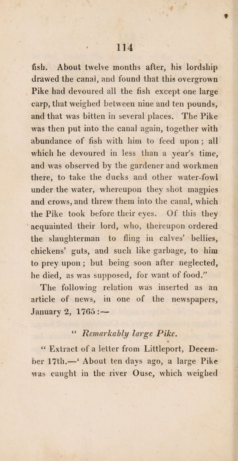 * 114 fish. About twelve months after, his lordship drawed the canal, and found that this overgrown Pike had devoured all the fish except one large carp, that weighed between nine and ten pounds, and that was bitten in several places. The Pike was then put into the canal again, together with abundance of fish with him to feed upon; all which he devoured in less than a year's time, and was observed by the gardener and workmen there, to take the ducks and other water-fowl under the water, whereupon they shot magpies and crows, and threw them into the canal, which the Pike took before their eyes. Of this they acquainted their lord, who, thereupon ordered the slaughterman to fling in calves' bellies, chickens’ guts, and such like garbage, to him to prey upon; but being soon after neglected, he died, as was supposed, for want of food. The following relation was inserted as an article of news, in one of the newspapers, January 2, 1765 :— “ Remarkably large Pike. “ Extract of a letter from Littleport, Decem¬ ber 17th.—‘ About ten days ago, a large Pike was caught in the river Ouse, which weighed