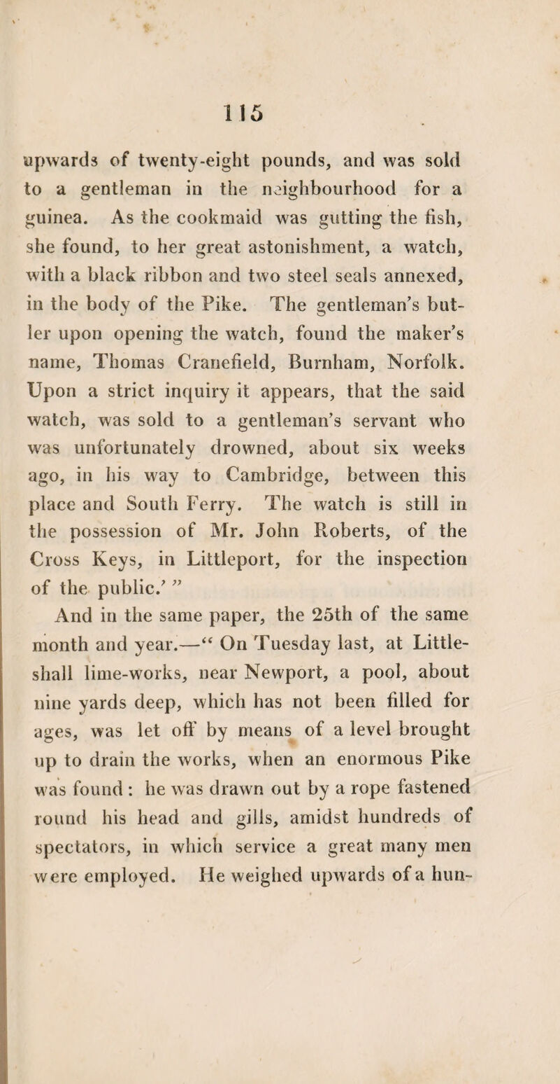 upwards of twenty-eight pounds, and was sold to a gentleman in the neighbourhood for a guinea. As the cookmaid was gutting the fish, she found, to her great astonishment, a watch, with a black ribbon and two steel seals annexed, in the body of the Pike. The gentleman’s but¬ ler upon opening the watch, found the maker’s name, Thomas Cranefield, Burnham, Norfolk. Upon a strict inquiry it appears, that the said watch, was sold to a gentleman’s servant who w'as unfortunately drowned, about six weeks ago, in his way to Cambridge, between this place and South Ferry. The watch is still in the possession of Mr. John Roberts, of the Cross Keys, in Littleport, for the inspection of the public.’ ” And in the same paper, the 25th of the same month and year.—“ On Tuesday last, at Little- sliall lime-works, near Newport, a pool, about nine yards deep, which has not been filled for ages, was let off by means of a level brought up to drain the works, when an enormous Pike was found : he was drawn out by a rope fastened round his head and gills, amidst hundreds of spectators, in which service a great many men were employed. He weighed upwards of a hun-