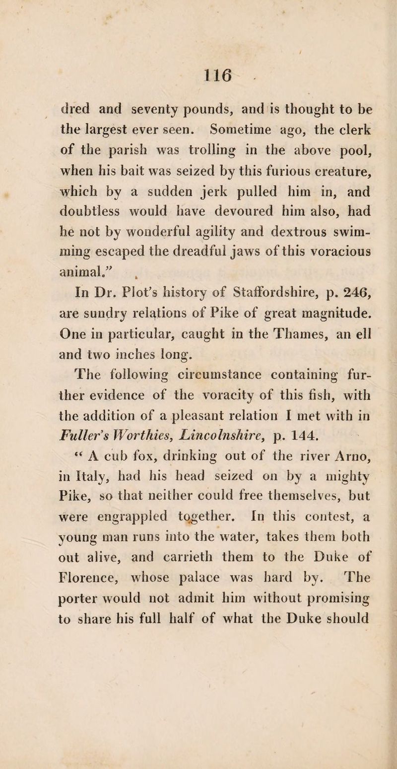 110 died and seventy pounds, and is thought to be the largest ever seen. Sometime ago, the clerk of the parish was trolling in the above pool, when his bait was seized by this furious creature, which by a sudden jerk pulled him in, and doubtless would have devoured him also, had he not by wonderful agility and dextrous swim¬ ming escaped the dreadful jaws of this voracious animal.” In Dr. Plot's history of Staffordshire, p. 246, are sundry relations of Pike of great magnitude. One in particular, caught in the Thames, an ell and two inches long. The following circumstance containing fur¬ ther evidence of the voracity of this fish, with the addition of a pleasant relation I met with in Fuller's Worthies, Lincolnshire, p. 144. “ A cub fox, drinking out of the river Arno, in Italy, had his head seized on by a mighty Pike, so that neither could free themselves, but were engrappled together. In this contest, a young man runs into the water, takes them both out alive, and carrieth them to the Duke of Florence, whose palace was hard by. The porter would not admit him without promising to share his full half of what the Duke should
