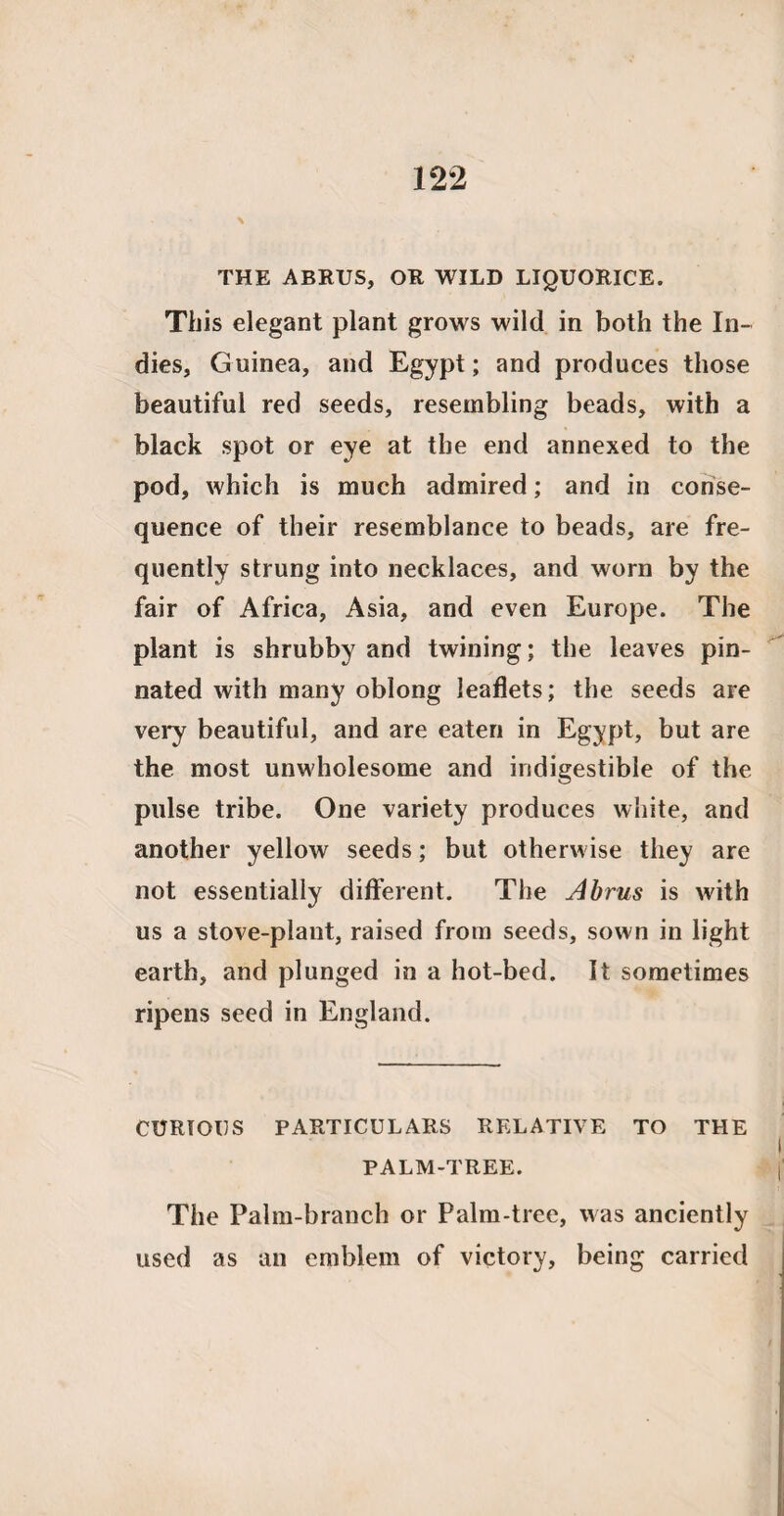 THE ABRUS, OR WILD LIQUORICE. This elegant plant grows wild in both the In¬ dies, Guinea, and Egypt; and produces those beautiful red seeds, resembling beads, with a black spot or eye at the end annexed to the pod, which is much admired; and in conse¬ quence of their resemblance to beads, are fre¬ quently strung into necklaces, and worn by the fair of Africa, Asia, and even Europe. The plant is shrubby and twining; the leaves pin¬ nated with many oblong leaflets; the seeds are very beautiful, and are eaten in Egypt, but are the most unwholesome and indigestible of the pulse tribe. One variety produces white, and another yellow seeds; but otherwise they are not essentially different. The Abrus is with us a stove-plant, raised from seeds, sown in light earth, and plunged in a hot-bed. It sometimes ripens seed in England. CURIOUS PARTICULARS RELATIVE TO THE PALM-TREE. The Palm-branch or Palm-tree, was anciently used as an emblem of victory, being carried