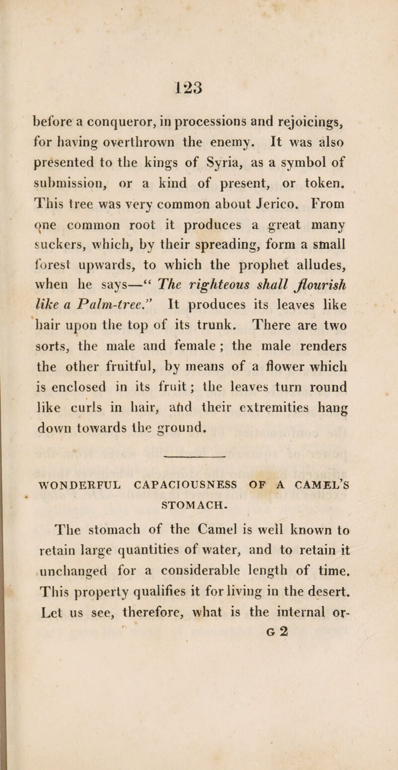 before a conqueror, in processions and rejoicings, for having overthrown the enemy. It was also presented to the kings of Syria, as a symbol of submission, or a kind of present, or token. This tree was very common about Jerico. From one common root it produces a great many suckers, which, by their spreading, form a small forest upwards, to which the prophet alludes, when he says—“ The righteous shall flourish like a Palm-tree.” It produces its leaves like hair upon the top of its trunk. There are two sorts, the male and female ; the male renders the other fruitful, by means of a flower which is enclosed in its fruit; the leaves turn round like curls in hair, ahd their extremities hang down towards the ground. WONDERFUL CAPACIOUSNESS OF A CAMEL’S STOMACH. The stomach of the Camel is well known to retain large quantities of water, and to retain it unchanged for a considerable length of time. This property qualifies it for living in the desert. Let us see, therefore, what is the internal or- G 2