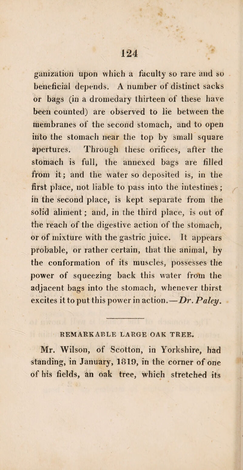 ganization upon which a faculty so rare and so beneficial depends. A number of distinct sacks or bags (in a dromedary thirteen of these have been counted) are observed to lie between the membranes of the second stomach, and to open into the stomach near the top by small square apertures. Through these orifices, after the stomach is full, the annexed bags are filled from it; and the water so deposited is, in the first place, not liable to pass into the intestines; in the second place, is kept separate from the solid aliment; and, in the third place, is out of the reach of the digestive action of the stomach, or of mixture with the gastric juice. It appears probable, or rather certain, that the animal, by the conformation of its muscles, possesses the power of squeezing back this water from the adjacent bags into the stomach, whenever thirst excites it to put this power in action.—Dr. Paley. REMARKABLE LARGE OAK TREE. Mr. Wilson, of Scotton, in Yorkshire, had standing, in January, 1819, in the corner of one of his fields, an oak tree, which stretched its