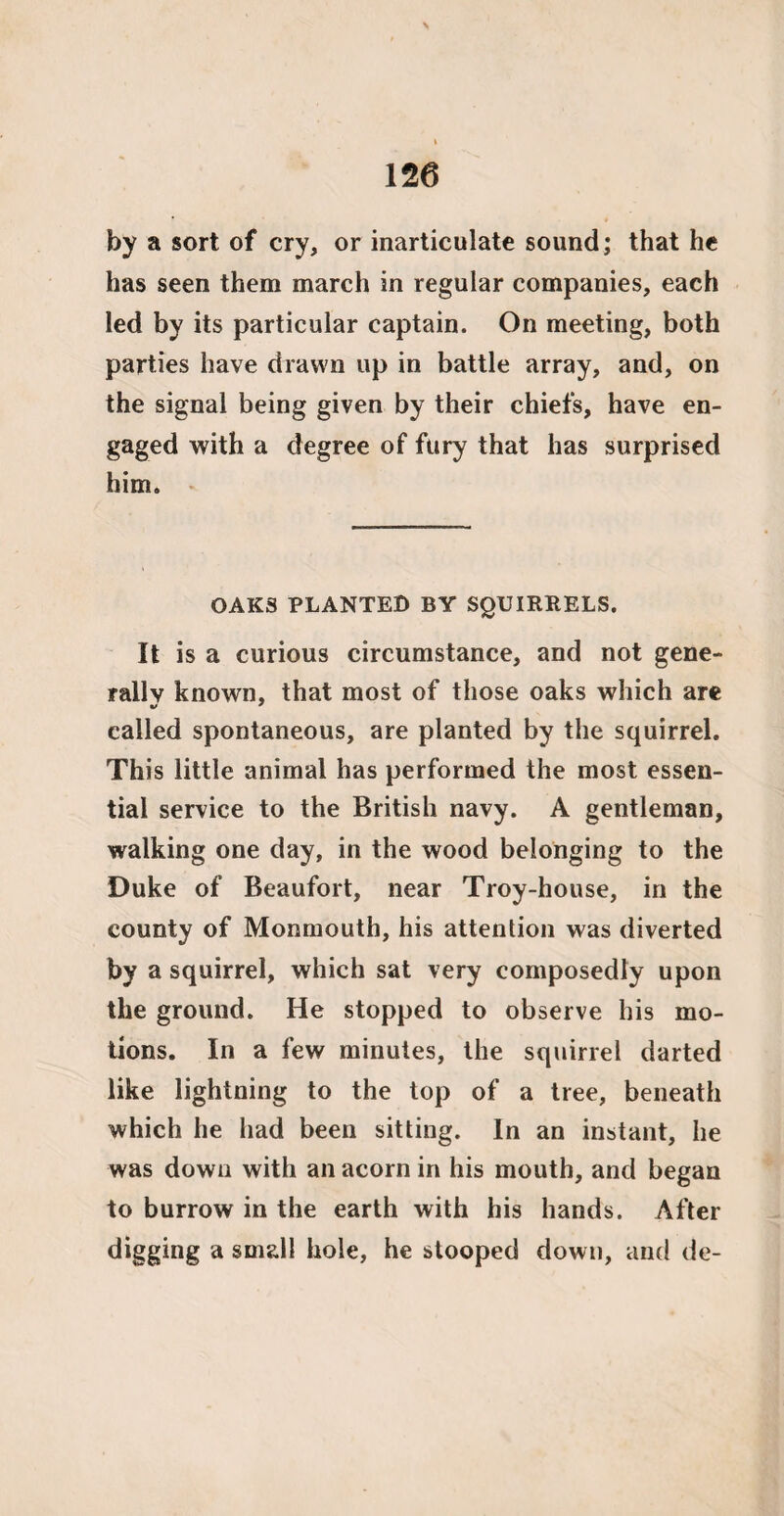 by a sort of cry, or inarticulate sound; that he has seen them march in regular companies, each led by its particular captain. On meeting, both parties have drawn up in battle array, and, on the signal being given by their chiefs, have en¬ gaged with a degree of fury that has surprised him. OAKS PLANTED BY SQUIRRELS. It is a curious circumstance, and not gene¬ rally known, that most of those oaks which are called spontaneous, are planted by the squirrel. This little animal has performed the most essen¬ tial service to the British navy. A gentleman, walking one day, in the wood belonging to the Duke of Beaufort, near Troy-house, in the county of Monmouth, his attention was diverted by a squirrel, which sat very composedly upon the ground. He stopped to observe his mo¬ tions. In a few minutes, the squirrel darted like lightning to the top of a tree, beneath which he had been sitting. In an instant, he was down with an acorn in his mouth, and began to burrow in the earth with his hands. After digging a small hole, he stooped down, and de-