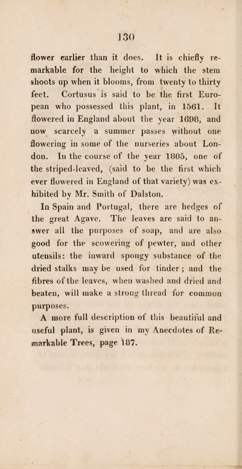 flower earlier than it does. It is chiefly re¬ markable for the height to which the stem shoots up when it blooms, from twenty to thirty * feet. Cortusus is said to be the first Euro¬ pean who possessed this plant, in 1561. It flowered in England about the year 1698, and now scarcely a summer passes without one flowering in some of the nurseries about Lon¬ don. In the course of the year 1805, one of the striped-leaved, (said to be the first which ever flowered in England of that variety) was ex¬ hibited by Mr. Smith of Dalston. In Spain and Portugal, there are hedges of the great Agave. The leaves are said to an¬ swer all the purposes of soap, and are also good for the scowering of pewter, and other utensils: the inward spongy substance of the dried stalks may be used for tinder; and the fibres of the leaves, when washed and dried and beaten, will make a strong thread for common purposes. A more full description of this beautiful and useful plant, is given in my Anecdotes of Re¬ markable Trees, page 187.