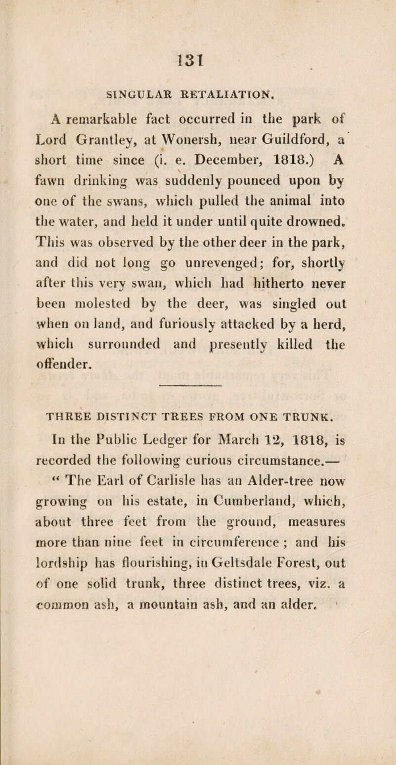 SINGULAR RETALIATION. A remarkable fact occurred in the park of Lord Grantley, at Wonersh, near Guildford, a short time since (i. e. December, 1818.) A \ fawn drinking was suddenly pounced upon by one of the swans, which pulled the animal into the water, and held it under until quite drowned. This was observed by the other deer in the park, and did not long go unrevenged; for, shortly after this very swan, which had hitherto never been molested by the deer, was singled out when on land, and furiously attacked by a herd, which surrounded and presently killed the offender. THREE DISTINCT TREES FROM ONE TRUNK. In the Public Ledger for March 12, 1818, is recorded the following curious circumstance.— “ The Earl of Carlisle has an Alder-tree now growing on his estate, in Cumberland, which, about three feet from the ground, measures more than nine feet in circumference ; and his lordship has flourishing, in Geltsdale Forest, out of one solid trunk, three distinct trees, viz. a common ash, a mountain ash, and an alder.