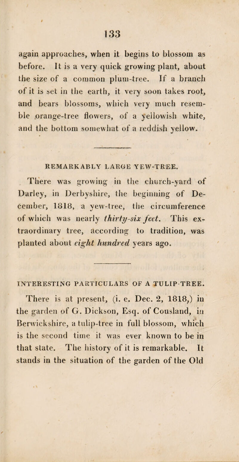 again approaches, when it begins to blossom as before. It is a very quick growing plant, about the size of a common plum-tree. If a branch of it is set in the earth, it very soon takes root, and bears blossoms, which very much resem¬ ble ,orange-tree flowers, of a yellowish white, and the bottom somewhat of a reddish yellow. REMARKABLY LARGE YEW-TREE. There was growing in the church-yard of Darley, in Derbyshire, the beginning of De¬ cember, 1818, a yew-tree, tlie circumference of which was nearly thirty-six feet. This ex¬ traordinary tree, according to tradition, was planted about eight hundred years ago. INTERESTING PARTICULARS OF A TULIP TREE. There is at present, (i. e. Dec. 2, 1818,) in the garden of G. Dickson, Esq. of Cousland, in Berwickshire, a tulip-tree in full blossom, which is the second time it was ever known to be in that state. The history of it is remarkable. It stands in the situation of the garden of the Old /