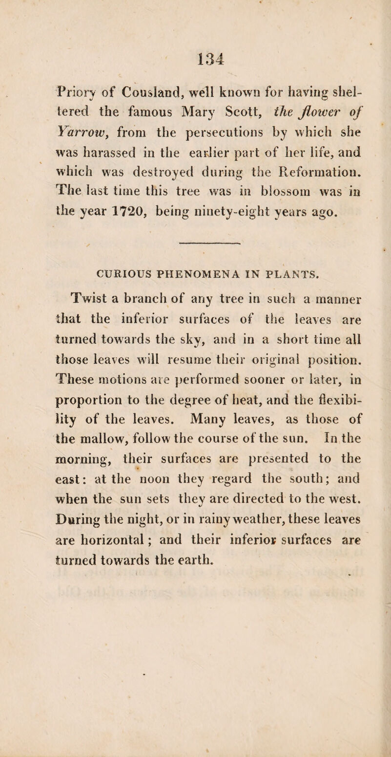 Priory of Cousland, well known for having shel¬ tered the famous Mary Scott, the flower of Yarrow, from the persecutions by which she was harassed in the earlier part of her life, and which was destroyed during the Reformation. The last time this tree was in blossom was in the year 1720, being ninety-eight years ago. CURIOUS PHENOMENA IN PLANTS. Twist a branch of any tree in such a manner that the inferior surfaces of the leaves are turned towards the sky, and in a short time all those leaves will resume their original position. These motions are performed sooner or later, in proportion to the degree of heat, and the flexibi¬ lity of the leaves. Many leaves, as those of the mallow, follow the course of the sun. In the morning, their surfaces are presented to the east: at the noon they regard the south; and when the sun sets thev are directed to the west. During the night, or in rainy weather, these leaves are horizontal; and their inferior surfaces are turned towards the earth. <