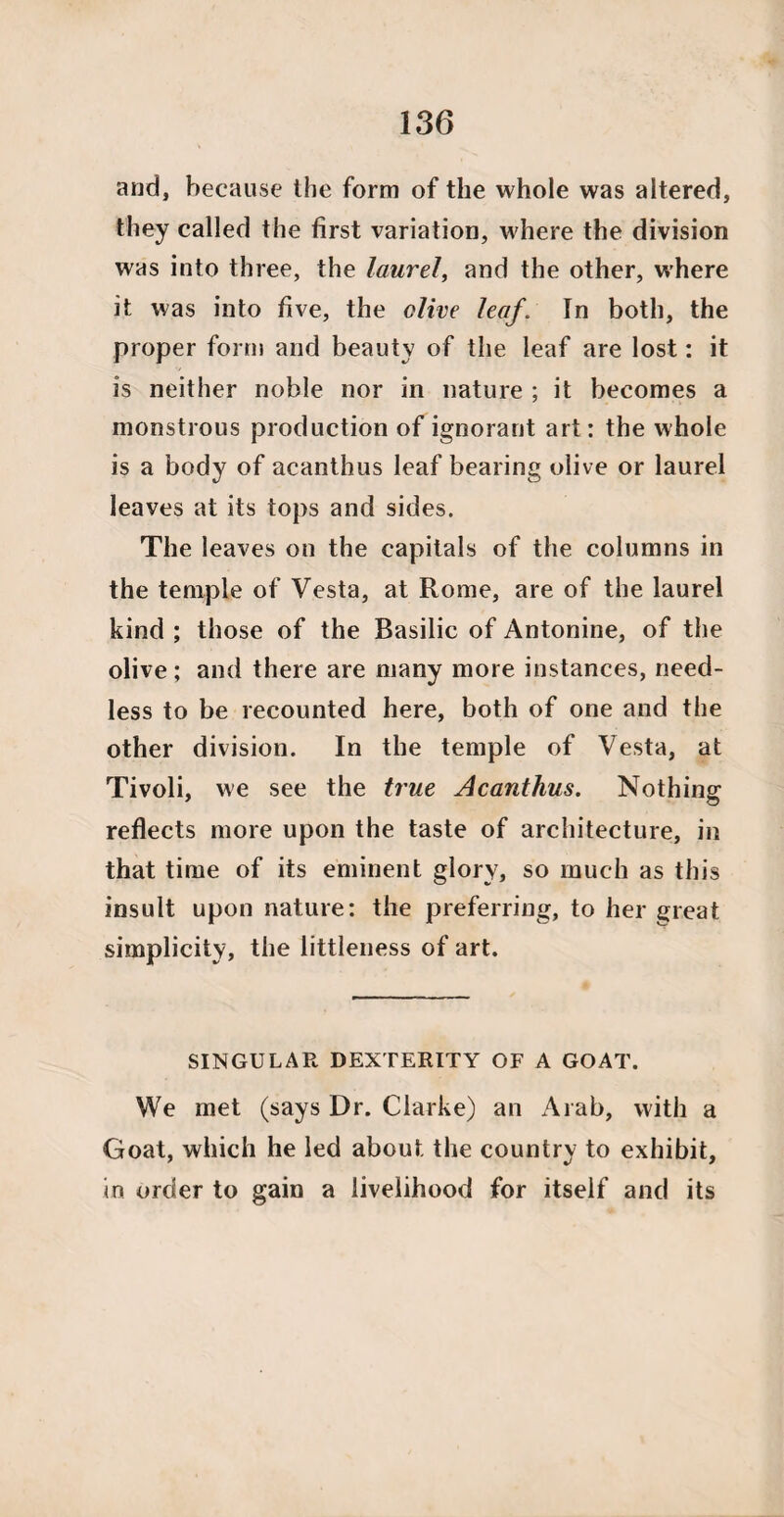 and, because the form of the whole was altered, they called the first variation, where the division was into three, the laurel, and the other, where it was into five, the olive leaf. In both, the proper form and beauty of the leaf are lost: it is neither noble nor in nature ; it becomes a monstrous production of ignorant art: the whole is a body of acanthus leaf bearing olive or laurel leaves at its tops and sides. The leaves on the capitals of the columns in the temple of Vesta, at Rome, are of the laurel kind ; those of the Basilic of Antonine, of the olive; and there are many more instances, need¬ less to be recounted here, both of one and the other division. In the temple of Vesta, at Tivoli, we see the true Acanthus. Nothing reflects more upon the taste of architecture, in that time of its eminent glory, so much as this insult upon nature: the preferring, to her great simplicity, the littleness of art. SINGULAR DEXTERITY OF A GOAT. We met (says Dr. Clarke) an Arab, with a Goat, which he led about the country to exhibit, in order to gain a livelihood for itself and its