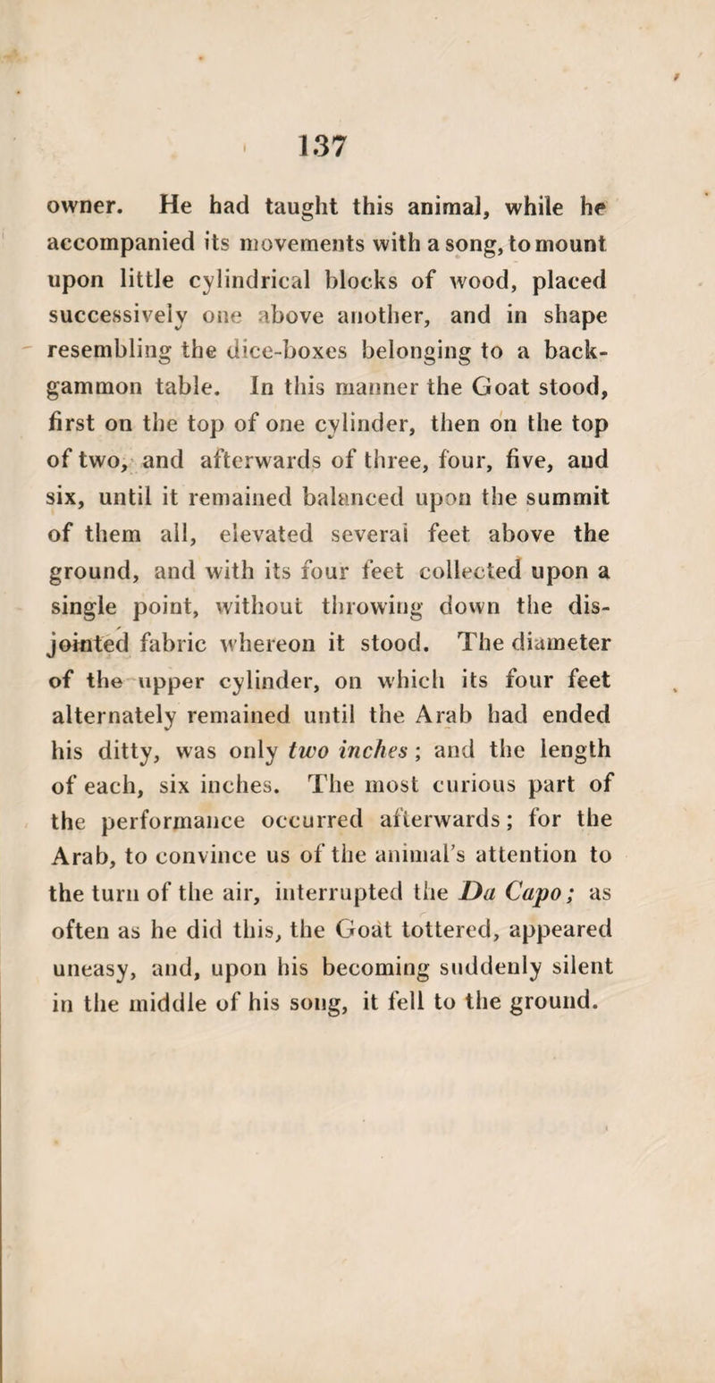 owner. He had taught this animal, while he accompanied its movements with a song, to mount upon little cylindrical blocks of wood, placed successively one above another, and in shape resembling the dice-boxes belonging to a back¬ gammon table. In this manner the Goat stood, first on the top of one cylinder, then on the top of two, and afterwards of three, four, five, and six, until it remained balanced upon the summit of them all, elevated several feet above the ground, and with its four feet collected upon a single point, without throwing down the dis¬ jointed fabric whereon it stood. The diameter of the upper cylinder, on which its four feet alternately remained until the Arab had ended his ditty, was only two inches; and the length of each, six inches. The most curious part of the performance occurred afterwards; for the Arab, to convince us of the animal’s attention to the turn of the air, interrupted the Da Capo ; as often as he did this, the Goat tottered, appeared uneasy, and, upon his becoming suddenly silent in the middle of his song, it fell to the ground.