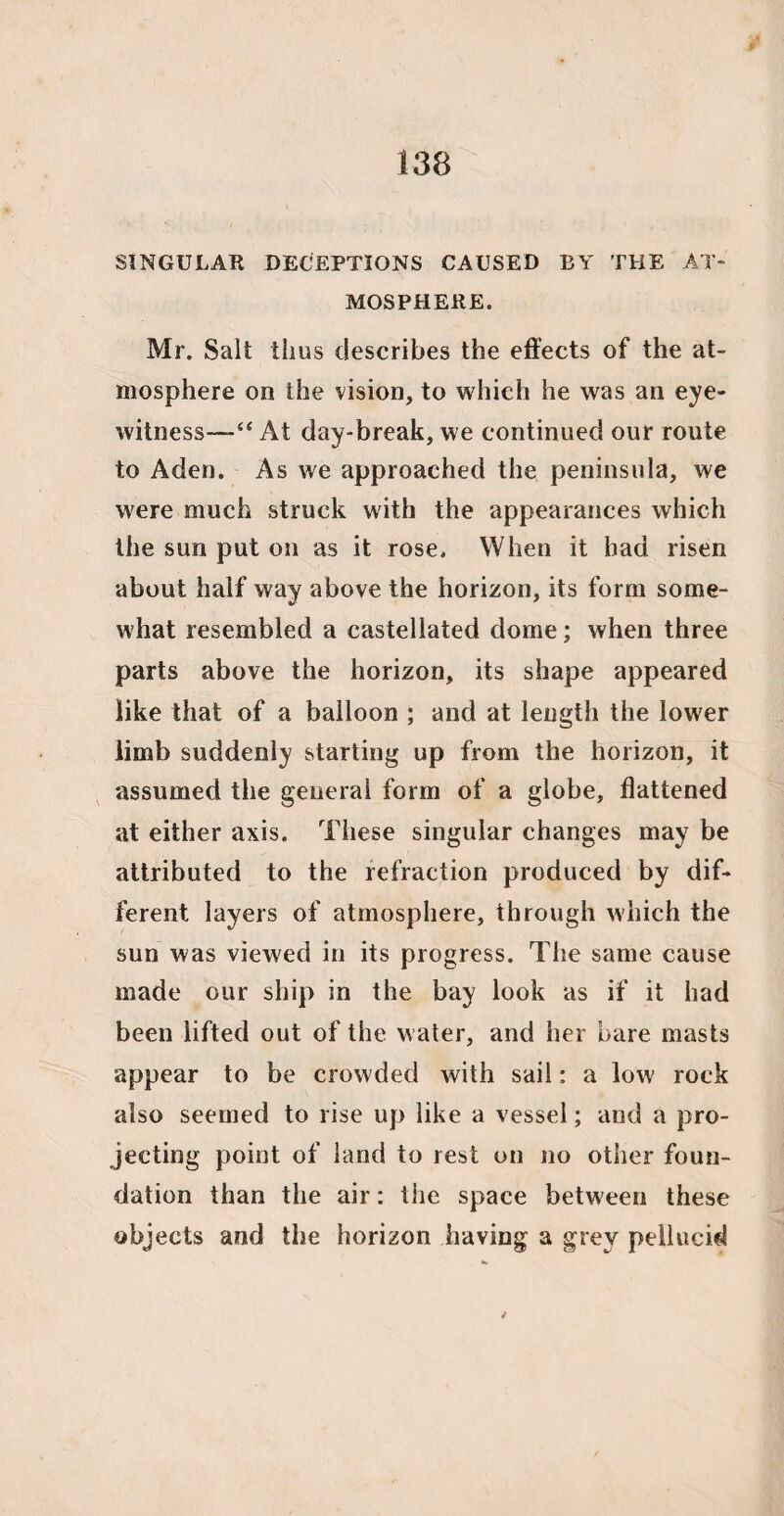 SINGULAR DECEPTIONS CAUSED BY THE AT¬ MOSPHERE. Mr. Salt thus describes the effects of the at¬ mosphere on the vision, to which he was an eye¬ witness—“ At day-break, we continued our route to Aden. As we approached the peninsula, we were much struck with the appearances which the sun put on as it rose. When it bad risen about half way above the horizon, its form some¬ what resembled a castellated dome; when three parts above the horizon, its shape appeared like that of a balloon ; and at length the lower limb suddenly starting up from the horizon, it assumed the general form of a globe, flattened at either axis. These singular changes may be attributed to the refraction produced by dif¬ ferent layers of atmosphere, through which the sun was viewed in its progress. The same cause made our ship in the bay look as if it had been lifted out of the water, and her bare masts appear to be crowded with sail: a low rock also seemed to rise up like a vessel; and a pro¬ jecting point of land to rest on no other foun¬ dation than the air: the space between these objects and the horizon having a grey pellucid