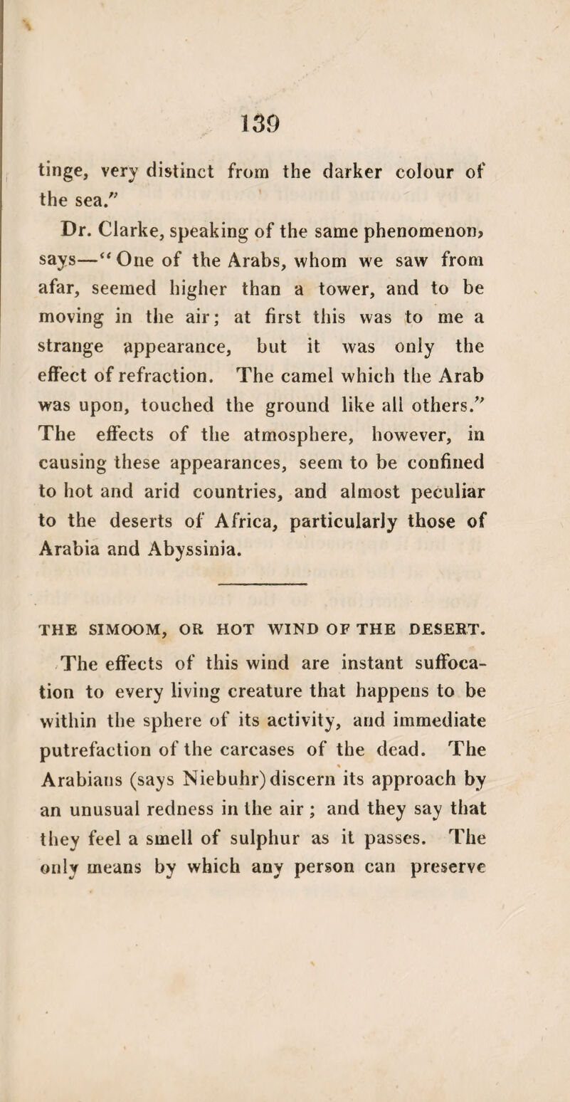 tinge, very distinct from the darker colour of the sea. Dr. Clarke, speaking of the same phenomenon, says—“ One of the Arabs, whom we saw from afar, seemed higher than a tower, and to be moving in the air; at first this was to me a strange appearance, but it was only the effect of refraction. The camel which the Arab was upon, touched the ground like all others/' The effects of the atmosphere, however, in causing these appearances, seem to be confined to hot and arid countries, and almost peculiar to the deserts of Africa, particularly those of Arabia and Abyssinia. THE SIMOOM, OR HOT WIND OF THE DESERT. The effects of this wind are instant suffoca¬ tion to every living creature that happens to be within the sphere of its activity, and immediate putrefaction of the carcases of the dead. The Arabians (says Niebuhr)discern its approach by an unusual redness in the air ; and they say that they feel a smell of sulphur as it passes. The only means by which any person can preserve