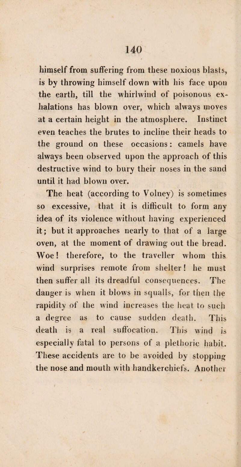 himself from suffering from these noxious blasts, is by throwing himself down with his face upon the earth, till the whirlwind of poisonous ex¬ halations has blown over, which always moves at a certain height in the atmosphere. Instinct even teaches the brutes to incline their heads to the ground on these occasions: camels have always been observed upon the approach of this destructive wind to bury their noses in the sand until it had blown over. The heat (according to Volney) is sometimes so excessive, that it is difficult to form any idea of its violence without having experienced it; but it approaches nearly to that of a large oven, at the moment of drawing out the bread. Woe! therefore, to the traveller whom this wind surprises remote from shelter! he must then suffer all its dreadful consequences. The danger is when it blows in squalls, for then the rapidity of the wind increases the heat to such a degree as to cause sudden death. This death is a real suffocation. This wind is especially fatal to persons of a plethoric habit. These accidents are to be avoided by stopping the nose and mouth with handkerchiefs. Another