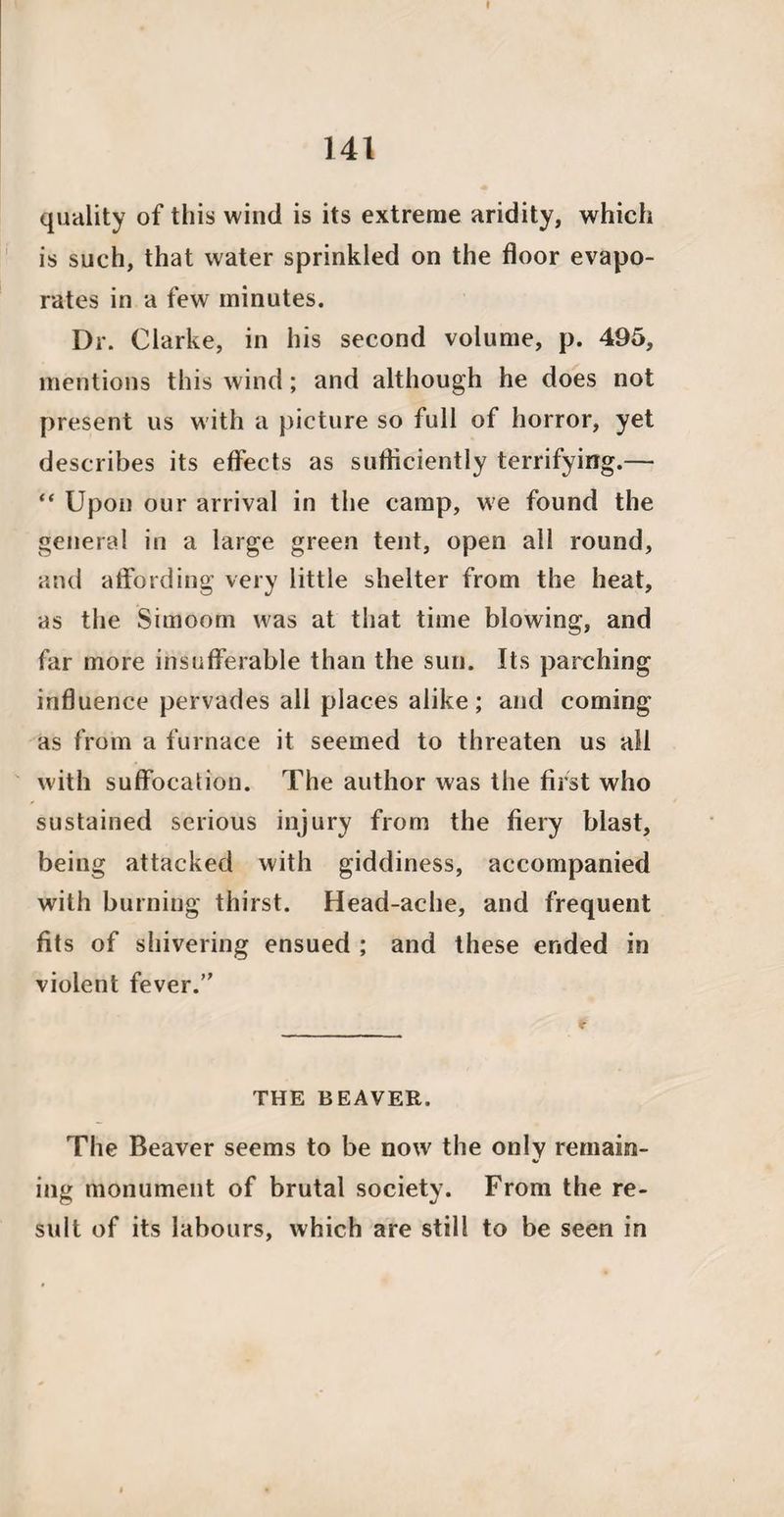 141 quality of this wind is its extreme aridity, which is such, that water sprinkled on the floor evapo¬ rates in a few minutes. Dr. Clarke, in his second volume, p. 495, mentions this wind; and although he does not present us with a picture so full of horror, yet describes its effects as sufliciently terrifying.— “ Upon our arrival in the camp, we found the general in a large green tent, open all round, and affording very little shelter from the heat, as the Simoom was at that time blowing, and far more insufferable than the sun. Its parching influence pervades all places alike; and coming as from a furnace it seemed to threaten us all with suffocation. The author was the first who sustained serious injury from the fiery blast, being attacked with giddiness, accompanied with burning thirst. Head-ache, and frequent fits of shivering ensued ; and these ended in violent fever.’' THE BEAVER. The Beaver seems to be now the only remain¬ ing monument of brutal society. From the re¬ sult of its labours, which are still to be seen in