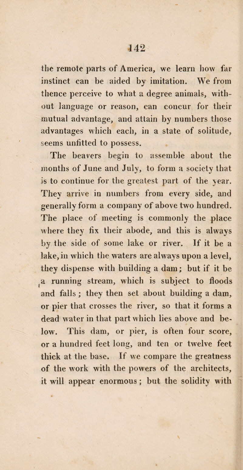 the remote parts of America, we learn how far instinct can be aided by imitation. We from thence perceive to what a degree animals, with¬ out language or reason, can concur for their mutual advantage, and attain by numbers those advantages which each, in a state of solitude, seems unfitted to possess. The beavers begin to assemble about the months of June and July, to form a society that is to continue for the greatest part of the year. They arrive in numbers from every side, and generally form a company of above two hundred. The place of meeting is commonly the place where they fix their abode, and this is always by the side of some lake or river. If it be a lake, in which the waters are always upon a level, they dispense with building a dam; but if it be (a running stream, which is subject to floods and falls; they then set about building a dam, or pier that crosses the river, so that it forms a dead water in that part which lies above and be¬ low. This dam, or pier, is often four score, or a hundred feet long, and ten or twelve feet thick at the base. If we compare the greatness of the work with the powers of the architects, it will appear enormous; but the solidity with