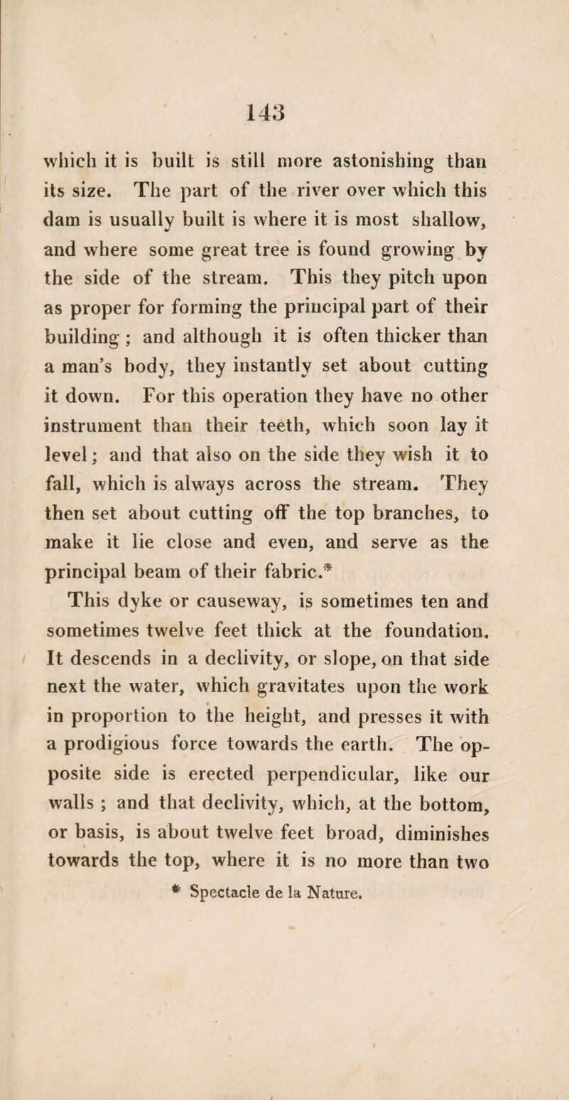 which it is built is still more astonishing than its size. The part of the river over which this dam is usually built is where it is most shallow, and where some great tree is found growing by the side of the stream. This they pitch upon as proper for forming the principal part of their building ; and although it is often thicker than a man’s body, they instantly set about cutting it down. For this operation they have no other instrument than their teeth, which soon lay it level; and that also on the side they wish it to fall, which is always across the stream. They then set about cutting off the top branches, to make it lie close and even, and serve as the principal beam of their fabric.* This dyke or causeway, is sometimes ten and sometimes twelve feet thick at the foundation. It descends in a declivity, or slope, on that side next the water, which gravitates upon the work in proportion to the height, and presses it with a prodigious force towards the earth. The op¬ posite side is erected perpendicular, like our walls ; and that declivity, which, at the bottom, or basis, is about twelve feet broad, diminishes towards the top, where it is no more than two * Spectacle de la Nature.