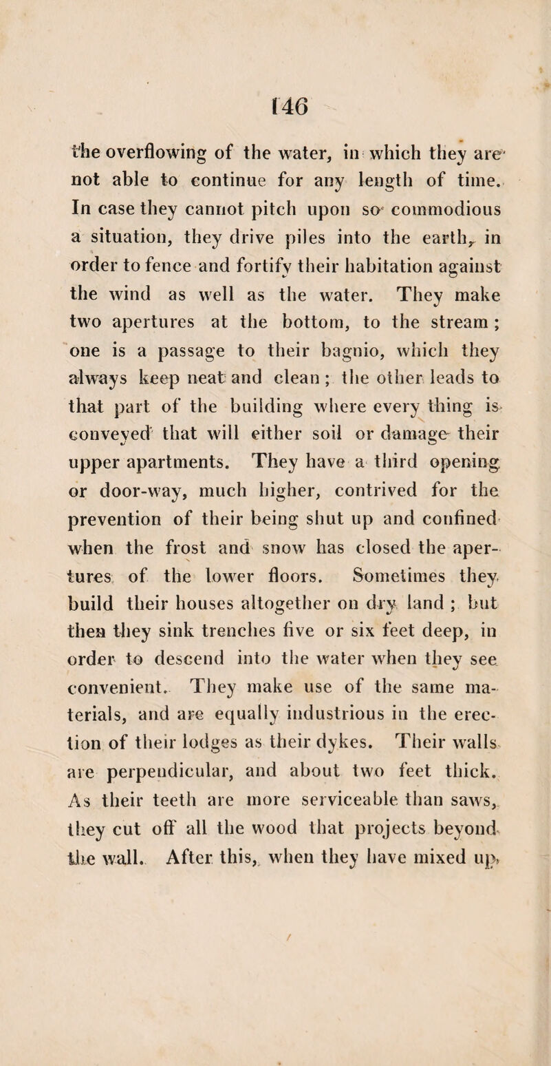 the overflowing of the water, in which they are' not able to continue for any length of time. In case they cannot pitch upon so' commodious a situation, they drive piles into the earth,, in order to fence and fortify their habitation against the wind as well as the water. They make two apertures at the bottom, to the stream ; one is a passage to their bagnio, which they always keep neat and clean ; the other leads to that part of the building where every thing is conveyed that will either soil or damage their upper apartments. They have a third opening or door-way, much higher, contrived for the prevention of their being shut up and confined when the frost and snow has closed the aper¬ tures of the lower floors. Sometimes they build their houses altogether on dry land ; but then they sink trenches five or six feet deep, in order to descend into the water when they see convenient. They make use of the same ma¬ terials, and are equally industrious in the erec¬ tion of their lodges as their dykes. Their walls are perpendicular, and about two feet thick. As their teeth are more serviceable than saws, they cut off all the wood that projects beyond the wall. After this, when they have mixed up* /