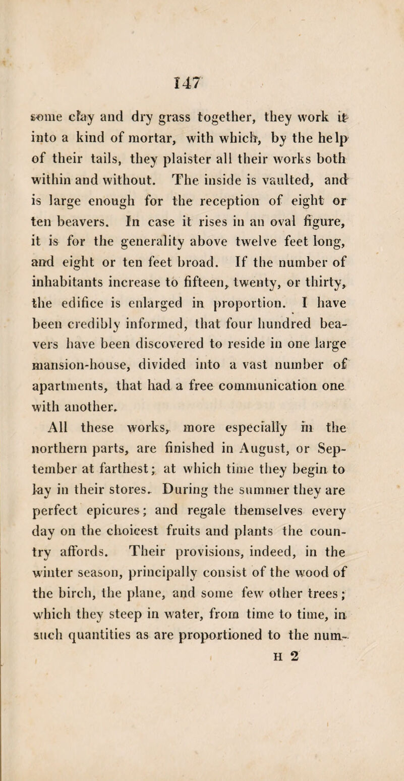 some cFay and dry grass together, they work ip into a kind of mortar, with which, by the help of their tails, they plaister all their works both within and without. The inside is vaulted, and is large enough for the reception of eight or ten beavers. In case it rises in an oval figure, it is for the generality above twelve feet long, and eight or ten feet broad. If the number of inhabitants increase to fifteen, twenty, or thirty, the edifice is enlarged in proportion. I have been credibly informed, that four hundred bea¬ vers have been discovered to reside in one large mansion-house, divided into a vast number of apartments, that had a free communication one with another. All these works, more especially in the northern parts, are finished in August, or Sep¬ tember at farthest; at which time they begin to lay in their stores. During the summer they are perfect epicures; and regale themselves every day on the choicest fruits and plants the coun¬ try affords. Their provisions, indeed, in the winter season, principally consist of the wood of the birch, the plane, and some few other trees; which they steep in water, from time to time, in such quantities as are proportioned to the num- H 2