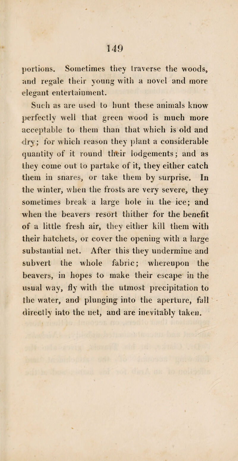 portions. Sometimes they traverse the woods, and regale their young with a novel and more elegant entertainment. Such as are used to hunt these animals know perfectly well that green wood is much more acceptable to them than that which is old and dry ; for which reason they plant a considerable quantity of it round their lodgements; and as they come out to partake of it, they either catch them in snares, or take them by surprise. In the winter, when the frosts are very severe, they sometimes break a large hole in the ice; and when the beavers resort thither for the benefit of a little fresh air, they either kill them with their hatchets, or cover the opening with a large substantial net. After this they undermine and subvert the whole fabric; whereupon the beavers, in hopes to make their escape in the usual way, fly with the utmost precipitation to the water, and plunging into the aperture, fall directly into the net, and are inevitably taken.