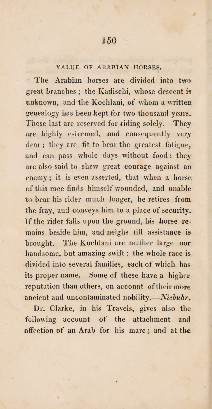 VALUE OF ARABIAN HORSES. The Arabian horses are divided into two great branches; the Kadischi, whose descent is unknown, and the Koehlani, of whom a written genealogy has been kept for two thousand years. These last are reserved for riding solely. They are highly esieemed, and consequently very dear; they are fit to bear the greatest fatigue, and can pass whole days without food : they are also said to shew great courage against an enemy; it is even asserted, that when a horse of this race finds himself wounded, and unable to bear his rider much longer, he retires from the fray, and conveys him to a place of security. If the rider falls upon the ground, his horse re¬ mains beside him, and neighs till assistance is brought. The Koehlani are neither large nor handsome, but amazing swift: the whole race is divided into several families, each of which has its proper name. Some of these have a higher reputation than others, on account of their more ancient and uncontaminated nobility.—Niebuhr. Dr. Clarke, in his Travels, gives also the following account of the attachment and affection of an Arab for his mare ; and at the