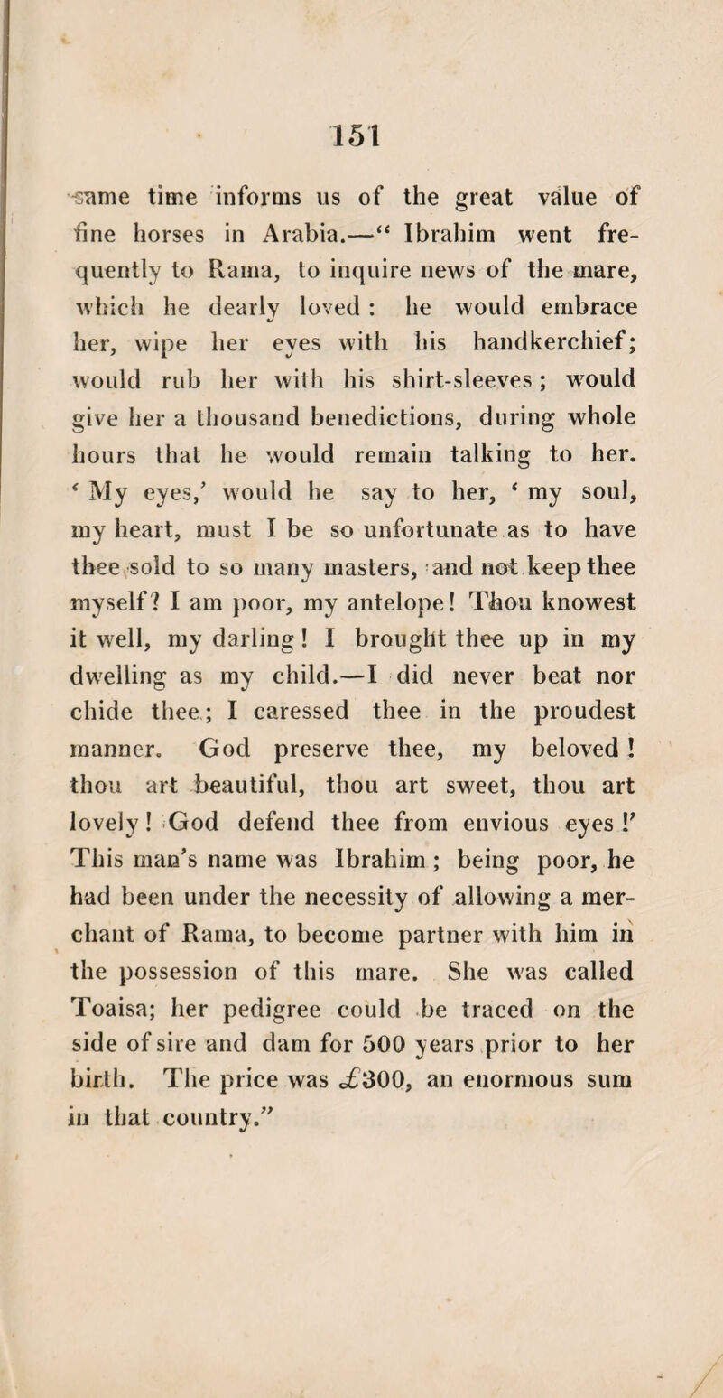 ^ame time informs us of the great vrilue of fine horses in Arabia.—“ Ibrahim went fre¬ quently to Rama, to inquire news of the mare, which he dearly loved : he would embrace her, wipe her eyes with his handkerchief; would rub her with his shirt-sleeves; would give her a thousand benedictions, during whole hours that he would remain talking to her. *My eyes/ would he say to her, * my soul, my heart, must I be so unfortunate as to have thee sold to so many masters, and not keep thee myself? I am poor, my antelope! Thou knowest it well, my darling! I brought thee up in my dwelling as my child.—I did never beat nor chide thee; I caressed thee in the proudest manner. God preserve thee, my beloved ! thou art beautiful, thou art sweet, thou art lovely! God defend thee from envious eyes!' This man’s name was Ibrahim ; being poor, he had been under the necessity of allowing a mer¬ chant of Rama, to become partner with him in the possession of this mare. She was called Toaisa; her pedigree could be traced on the side of sire and dam for 500 years prior to her birth. The price was <£300, an enormous sum in that country.”