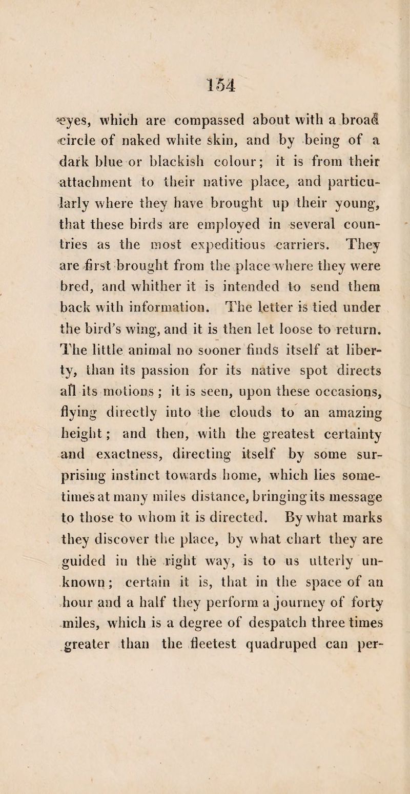 -eyes, which are compassed about with a broad circle of naked white skin, and by being of a dark blue or blackish colour; it is from their attachment to their native place, and particu¬ larly where they have brought up their young, that these birds are employed in several coun¬ tries as the most expeditious carriers. They are first brought from the place where they were bred, and whither it is intended to send them back with information. The letter is tied under the bird’s wing, and it is then let loose to return. The little animal no sooner finds itself at liber¬ ty, than its passion for its native spot directs all its motions ; it is seen, upon these occasions, flying directly into the clouds to an amazing height; and then, with the greatest certainty and exactness, directing itself by some sur¬ prising instinct towards home, which lies some¬ times at many miles distance, bringing its message to those to whom it is directed. By what marks they discover the place, by what chart they are guided in the right way, is to us utterly un¬ known ; certain it is, that in the space of an hour and a half they perform a journey of forty miles, which is a degree of despatch three times greater than the fleetest quadruped can per-