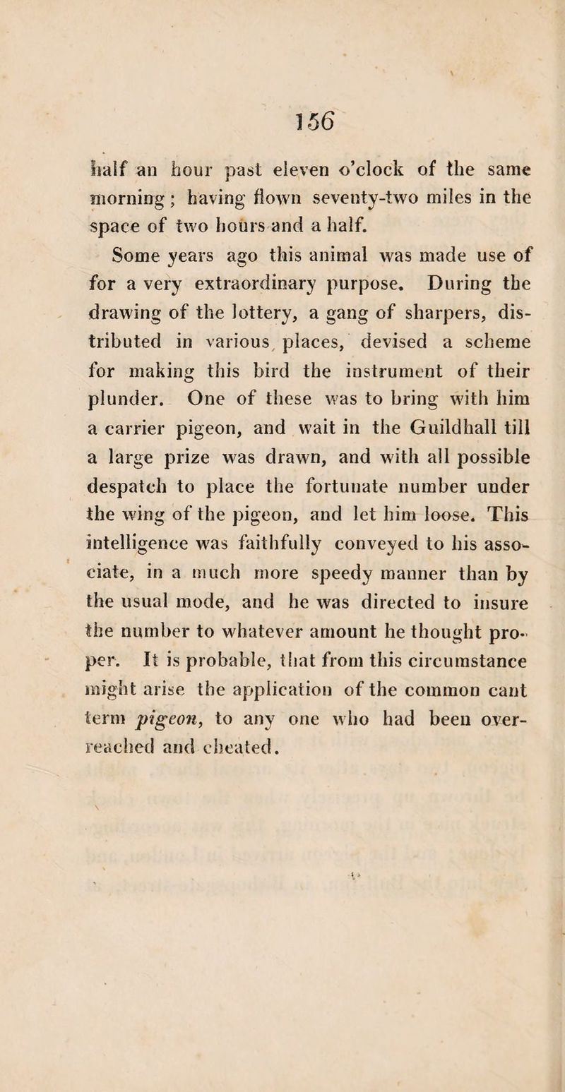 half an hour past eleven o’clock of the same morning ; having flown seventy-two miles in the space of two hours and a half. Some years ago this animal was made use of for a very extraordinary purpose. During the drawing of the lottery, a gang of sharpers, dis¬ tributed in various places, devised a scheme for making this bird the instrument of their plunder. One of these was to bring with him a carrier pigeon, and wait in the Guildhall till a large prize was drawn, and with all possible despatch to place the fortunate number under the wing of the pigeon, and let him loose. This intelligence was faithfully conveyed to his asso¬ ciate, in a much more speedy manner than by the usual mode, and he was directed to insure the number to whatever amount he thought pro¬ per. It is probable, that from this circumstance might arise the application of the common cant term pigeon, to any one who had been over¬ reached and cheated. \