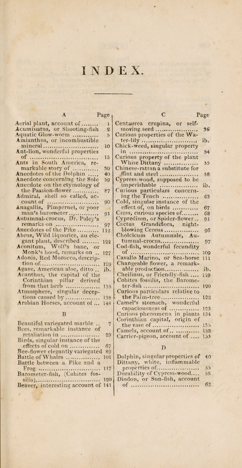 INDEX A Page Aerial plant, account of. 1 Acumiuatus, or Shooting-fish 2 Aquatic Glow-worm . t> Amianthus, or incombustible mineral. 10 Ant-lion, wonderful properties of . 15 Ants in South America, re¬ markable story of . 30 Anecdotes of the Dolphin ..... 40 Anecdote concerning the Sole 59 Anecdote on the etymology of the Passion-flower.. 87 Admiral, shell so called, ac¬ count of . 90 Anagallis, Pimpernel, or poor man’s barometer .. 91 Autumnal-crocus, Dr. Paley’s remarks on . 97 Anecdotes of the Pike. 112 Abrus, Wild liquorice, an ele¬ gant plant, described . 122 Aconitum, Wolf’s bane, or Monk’s hood, remarks on .. 127 Adonis, Red Morocco, descrip¬ tion of.. 129 Agave, American aloe, ditto .. ib. Acanthus, the capital of the Corinthian pillar derived from that herb .. 135 Atmosphere, singular decep¬ tions caused by. 138 Arabian Horses, account of ... 148 B Beautiful variegated marble .. 7 Bees, remarkable instance of retaliation in . 29 Birds, singular instance of the effects of cold on. 67 Bee-flower elegantly variegated 89 Battle of Whales . 101 Battle between a Pike and a Frog ..H7 Barometer-fish, (Cobites fos¬ silise. 120 Beaver, interesting account of 141 C Page Centaurea crupina, or self- moving seed.. 36 Curious properties of the Wa¬ ter-lily ..* ib. Chick-weed, singular property in . 54 Curious property of the plant White Dittany . 55 Chinese-rattan a substitute for •flint and steel. SS Cypress-wood, supposed to be imperishable . ib. Curious particulars concern¬ ing the Tench . 63 Cold, singular instance of the effect of, on birds . 67 Cress, curious species of.. 68 Cypredium, or Spider-flower.. 91 Cactus Grandiflora, night¬ blowing Cereus. 96 Cholcicum Autumnale, Au¬ tumnal-crocus. 97 Cod-fish, wonderful fecuriditv of . 109 Cavallo Marino, or Sea-horse ill Changeable flower, a remark¬ able production. ib. Cheilinus, or Friendly-fish .... 119 Cobites fossilis, the Barome¬ ter-fish . 120 Curious particulars relative to the Palm-tree. 122 Camel’s stomach, wonderful capaciousness of. 123 Curious phenomena in plants 134 Corinthian capital, origin of the vase of. 135 Camels, account of. 152 Carrier-pigeon, account of .... 133 D Dolphin, singular properties of Dittany, white, inflammable properties of.. Durability of Cypress-wood— Diodon, or Sun-fish, account of . 40 55 58 62