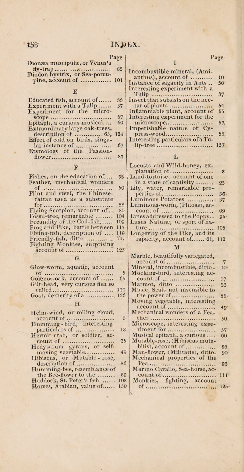 *58 1NJ>EX. Page Dionsea muscipulse, or Venus’s fly-trap.*. 83 Diodon hystrix, or Sea-porcu¬ pine, account of. 101 E Educated fish, account of. 33 Experiment with a Tulip. 37 Experiment for the micro¬ scope . 57 Epitaph, a curious musical.... 60 Extraordinary large oak-trees, Effect of cold on birds, singu¬ lar instance of.. 67 Etymology of the Passion¬ flower... 87 F Fishes, on the education of.... 33 Feather, mechanical wonders of .. 50 Flint and steel, the Chinese- rattan used as a substitute for.,.. 58 Flying Scorpion, account of.. 80. Fossil-tree, remarkable . 104 Fecundity of the Cod-fish. 109 Frog and Pike, battle between 117 Flying-fish, description of .... 119 Friendly-fish, ditto . ib. Fighting Monkies, surprising account of. 125' G Glow-worm, aquatic, account of . 5 Golenos-oak, account of. 65 Gilt-head, very curious fish so called..;. 120 Goat, dexterity of a. 136 H Helm-wind, or rolling cloud, account of. 5 Humming-bird, interesting- particulars of . 18 Hermit-crab, or soldier, ac¬ count of . 25 Hedysarum gyrans, or self- moving vegetable. 49 Hibiscus, or Mutable - rose, description of. 86 Humming-bee, resemblance of the Bee-flower to the . 89 Haddock, St. Peter’s fish . 108 Horses, Arabian, value of.. 150 Page Incombustible mineral, (Ami¬ anthus), account of . 10 Instance of sagacity in Ants .. 30' Interesting experiment with a Tulip . 37 Insect that subsists on the nec¬ tar of plants. 54 Inflammable plant, account of 55 Interesting experiment for the microscope. 57. Imperishable nature of Cy¬ press-wood. 58 Interesting particulars of a Tu¬ lip-tree . 157 L Locusts and Wild-honey, ex¬ planation of. 8 Land-tortoise, account of one in a state of captivity. 23 Lily, water, remarkable pro¬ perties of....... 36 Luminous Potatoes . 37 Luminous-worm, (Phloas),ac¬ count of. 69 Lines addressed to the Poppy.. 95 Lusus Naturae, or sport of na¬ ture . 105 Longevity of the Pike, and its rapacity, account of..61, 112 M Marble, beautifully variegated, account of. 7 Mineral, incombustible, ditto . 10< Mocking-bird, interesting ac¬ count, of .. 17 Marmot, ditto . 22 Music, Seals not insensible to the power of. 35> Moving vegetable, interesting account of... 49- Mechanical wonders of a Fea¬ ther . 50. Microscope, interesting expe¬ riment for. 57 Musical epitaph, a curious_ 60 Mutable-rose, (Hibiscus muta- bilis),’account of. s6 Man-flower, (Militaris), ditto. 90- Mechanical properties of the Pea. 92 Marino Cavallo, Sea-horse, ac¬ count of. Ill1 Monkies, fighting, account of. 125-