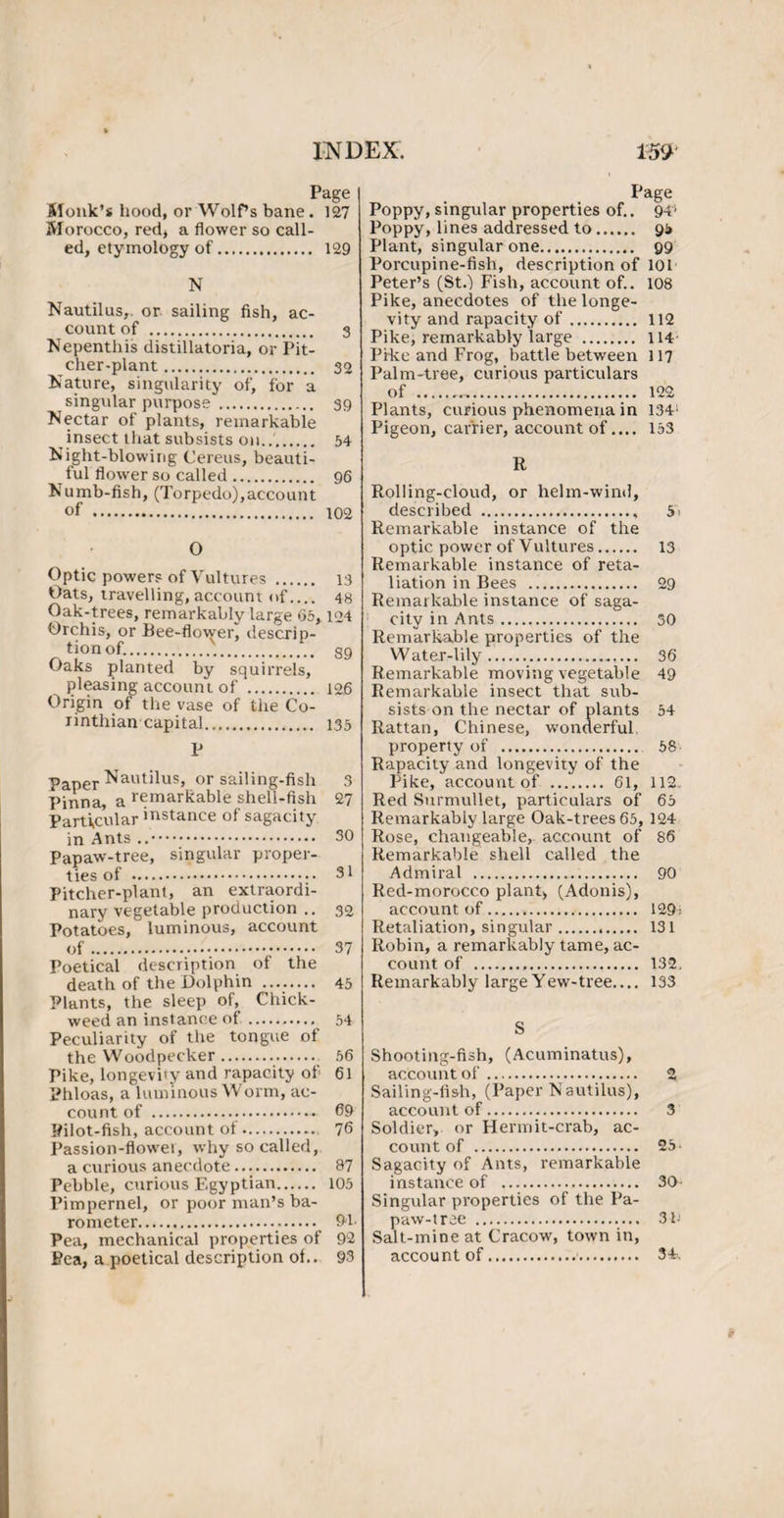 Page Monk’s hood, or Wolf’s bane. 127 Morocco, red, a flower so call¬ ed, etymology of. 129 N Nautilus,, or sailing fish, ac¬ count of . 3 Nepenthis distillatoria, or Pit¬ cher-plant . 32 Nature, singularity of, for a singular purpose . 39 Nectar of plants, remarkable insect that subsists on..'. 54 Night-blowing Cereus, beauti¬ ful flower so called. 96 Numb-fish, (Torpedo), acco un t of . 102 O Optic powers of Vultures . 13 Oats, travelling, account of.... 48 Oak-trees, remarkably large 05,124 Orchis, or Bee-flower) descrip¬ tion of... gg Oaks planted by squirrels, pleasing account of . 126 Origin of the vase of the Co¬ rinthian capital.,.... 135 P Paper Nautilus, or sailing-fish 3 Pinna, a remarkable shell-fish 27 Particular instance of sagacity in Ants . 30 Papaw-tree, singular proper¬ ties of . 31 Pitcher-plant, an extraordi¬ nary vegetable production .. 32 Potatoes, luminous, account of. 37 Poetical description of the death of the Dolphin . 45 Plants, the sleep of, Chick- weed an instance of.. 54 Peculiarity of the tongue of the Woodpecker. 56 Pike, longevity and rapacity of 61 Phloas, a luminous Worm, ac¬ count of ...«- 69 Pilot-fish, account of. 76 Passion-flower, why so called, a curious anecdote.. 87 Pebble, curious Egyptian. 105 Pimpernel, or poor man’s ba¬ rometer. 94 Pea, mechanical properties of 92 Pea, a poetical description of.. 93 Poppy, singular properties of.. 94' Poppy, lines addressed to. 95 Plant, singular one. 99 Porcupine-fish, description of 101 Peter’s (St.-) Fish, account of.. 108 Pike, anecdotes of the longe¬ vity and rapacity of. 112 Pike, remarkably large . 114 Pike and Frog, battle between 117 Palm-tree, curious particulars of . 122 Plants, curious phenomena in 134; Pigeon, carrier, account of.... 153 R Rolling-cloud, or helm-wind, described . 5' Remarkable instance of the optic power of Vultures. 13 Remarkable instance of reta¬ liation in Bees .. 29 Remarkable instance of saga¬ city in Ants. 30 Remarkable properties of the Water-lily. 36 Remarkable moving vegetable 49 Remarkable insect that sub¬ sists on the nectar of plants 54 Rattan, Chinese, wonderful property of . 58 Rapacity and longevity of the Pike, account of . 61, 112 Red Surmullet, particulars of 65 Remarkably large Oak-trees 65, 124 Rose, changeable, account of 86 Remarkable shell called the Admiral . 90 Red-morocco plant, (Adonis), account of. 129> Retaliation, singular. 131 Robin, a remarkably tame, ac¬ count of . 132. Remarkably large Yew-tree_ 133 S Shooting-fish, (Acuminatus), account of. 2 Sailing-fish, (Paper Nautilus), account of. 3 Soldier, or Hermit-crab, ac¬ count of . 25 Sagacity of Ants, remarkable instance of . 30- Singular properties of the Pa- paw-tree . 31' Salt-mine at Cracow, town in, account of. 34-,
