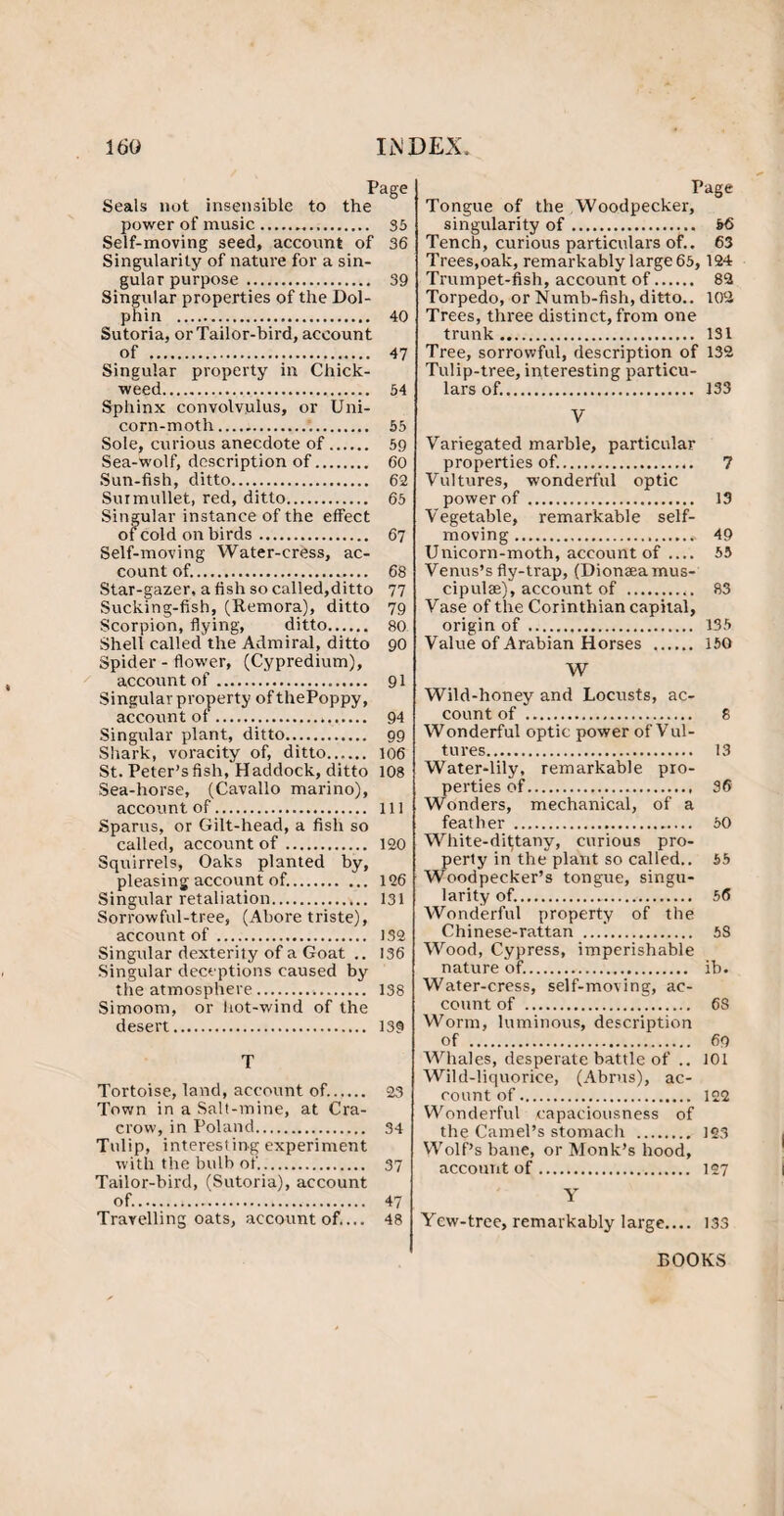 Page Seals not insensible to the power of music. 35 Self-moving seed, account of 36 Singularity of nature for a sin¬ gular purpose . 39 Singular properties of the Dol¬ phin . 40 Sutoria, or Tailor-bird, account of . 47 Singular property in Chick- weed.,. 54 Sphinx convolvulus, or Uni¬ corn-moth. 55 Sole, curious anecdote of. 59 Sea-wolf, description of. 60 Sun-fish, ditto. 62 Surmullet, red, ditto. 65 Singular instance of the effect of cold on birds. 67 Self-moving Water-cress, ac¬ count of.... 68 Star-gazer, a fish so called,ditto 77 Sucking-fish, (Remora), ditto 79 Scorpion, flying, ditto. 80 Shell called the Admiral, ditto 90 Spider - flower, (Cypredium), account of. 91 Singular property of thePoppy, account of. 94 Singular plant, ditto. 99 Shark, voracity of, ditto. 106 St. Peter’s fish, Haddock, ditto 108 Sea-horse, (Cavallo marino), account of. Ill Sparus, or Gilt-head, a fish so called, account of. 120 Squirrels, Oaks planted by, pleasing account of.. 126 Singular retaliation. 131 Sorrowful-tree, (Abore triste), account of. 132 Singular dexterity of a Goat .. 136 Singular deceptions caused by the atmosphere. 138 Simoom, or hot-wind of the desert. 139 T Tortoise, land, account of.. 23 Town in a Salt-mine, at Cra- crow, in Poland. 34 Tulip, interesting experiment with the bulb of. 37 Tailor-bird, (Sutoria), account of.... 47 Travelling oats, account of.... 48 Page Tongue of the Woodpecker, singularity of. 66 Tench, curious particulars of.. 63 Trees,oak, remarkably large 65,124 Trumpet-fish, account of. 82 Torpedo, or Numb-fish, ditto.. 102 Trees, three distinct, from one trunk. 131 Tree, sorrowful, description of 132 Tulip-tree, interesting particu¬ lars of.. 133 V Variegated marble, particular properties of.. 7 Vultures, wonderful optic power of. 13 Vegetable, remarkable self- moving .* 49 Unicorn-moth, account of .... 55 Venus’s fly-trap, (Dionasamus- cipulae), account of . 83 Vase of the Corinthian capital, origin of . 135 Value of Arabian Horses .. 150 W Wild-honey and Locusts, ac¬ count of . 8 Wonderful optic power of Vul¬ tures. 13 Water-lily, remarkable pro¬ perties of. 36 Wonders, mechanical, of a feather . 50 White-dittany, curious pro¬ perty in the plant so called.. 55 Woodpecker’s tongue, singu¬ larity of.. 56 Wonderful property of the Chinese-rattan ...'.. 5S Wood, Cypress, imperishable nature of.. ib. Water-cress, self-moving, ac¬ count of . 68 Worm, luminous, description of . 69 Whales, desperate battle of .. 101 Wild-liquorice, (Abrus), ac¬ count of. 122 Wonderful capaciousness of the Camel’s stomach . 123 Wolf’s bane, or Monk’s hood, account of. 127 Y Yew-tree, remarkably large_ 133 BOOKS