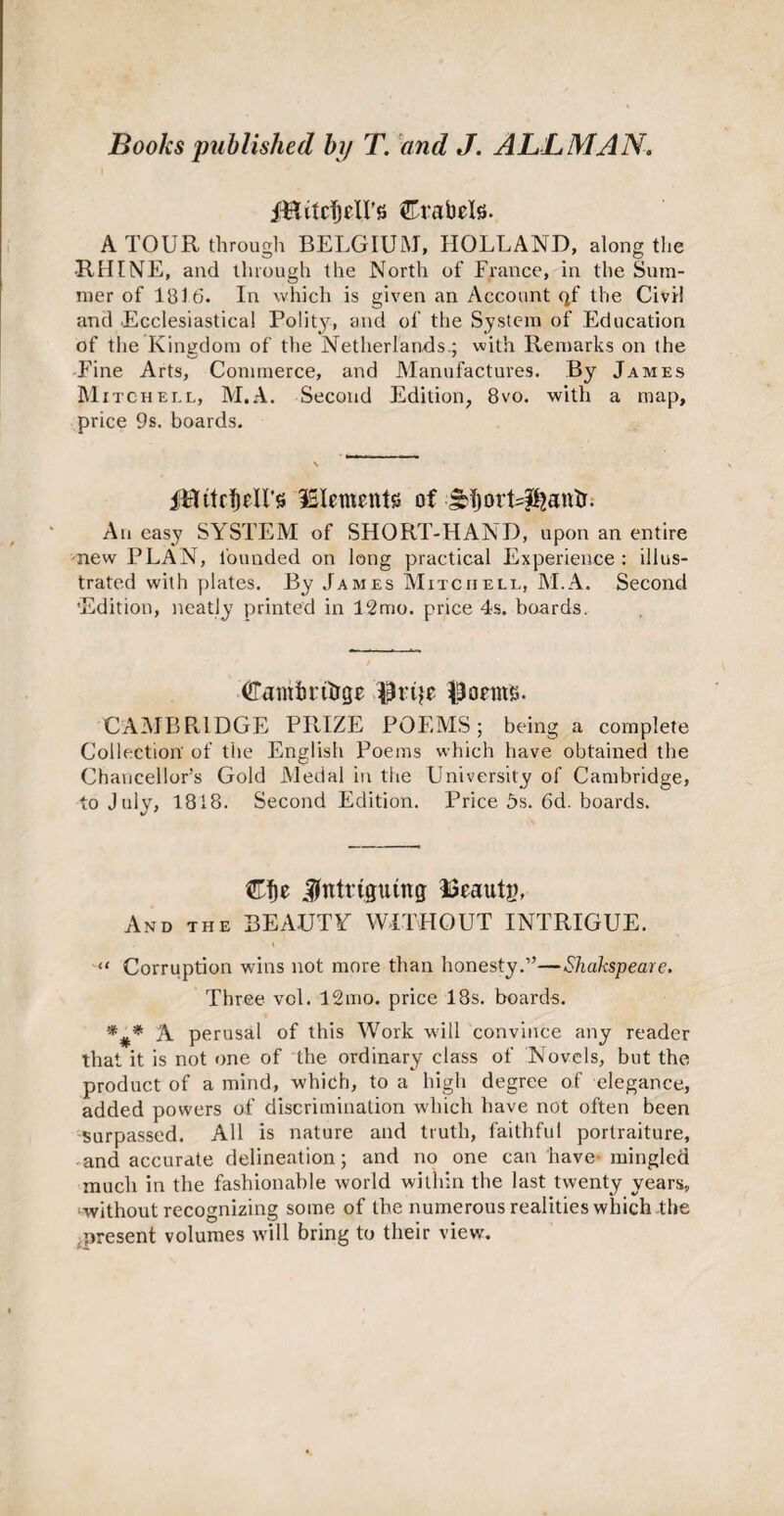iBitcTjril’s Crabris. A TOUR through BELGIUM, HOLLAND, along the •RHINE, and through the North of France, in the Sum¬ mer of 1816. In which is given an Account qf the Civil and Ecclesiastical Polity, and of the System of Education of the Kingdom of the Netherlands.; with Remarks on the Fine Arts, Commerce, and Manufactures. By James Mitchell, M.A. Second Edition, 8vo. with a map, price 9s. boards. ffflttctjeU’s Elements of JtfjorUpjantr. An easy SYSTEM of SHORT-HAND, upon an entire new PLAN, founded on long practical Experience: illus¬ trated with plates. By James Mitchell, M.A. Second 'Edition, neatly printed in 12mo. price 4s. boards. Cambritrge $ri$e $oeims. CAMBRIDGE PRIZE POEMS; being a complete Collection' of the English Poems which have obtained the Chancellor’s Gold Medal in the University of Cambridge, to July, 1818. Second Edition. Price 5s. 6d. boards. Cf)e intriguing Eeautg, And the BEAUTY WITHOUT INTRIGUE. “ Corruption wins not more than honesty.”—Shakspeare. Three vol. 12mo. price 18s. boards. *#* A perusal of this Work will convince any reader that it is not one of the ordinary class of Novels, but the product of a mind, which, to a high degree of elegance, added powers of discrimination which have not often been surpassed. All is nature and truth, faithful portraiture, and accurate delineation; and no one can have mingled much in the fashionable world within the last twenty years, without recognizing some of the numerous realities which the .present volumes will bring to their view.