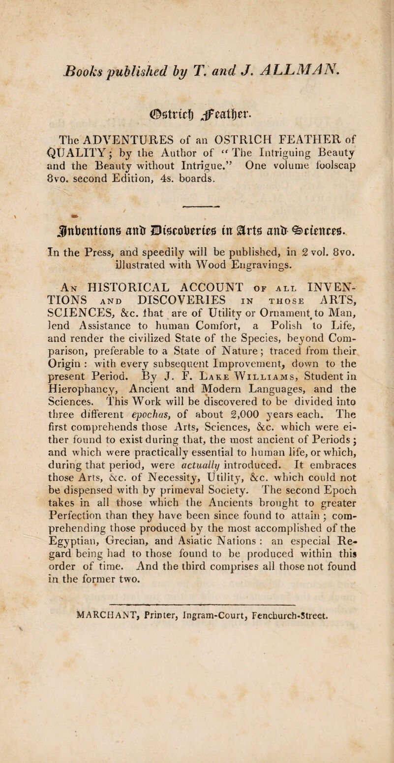 (©strict) jfeatijer. The ADVENTURES of an OSTRICH FEATHER of QUALITY; by the Author of “ The Intriguing Beauty and the Beauty without Intrigue.” One volume foolscap 8vo. second Edition, 4s. boards. Jnbettttons anti Dtscoberies in arts ante Sciences. In the Press, and speedily will be published, in 2 vol. 8vo. illustrated with Wood Engravings. An HISTORICAL ACCOUNT of all INVEN¬ TIONS and DISCOVERIES in those ARTS, SCIENCES, &c. ihat are of Utility or Ornament?to Man, lend Assistance to human Comfort, a Polish to Life, and render the civilized State of the Species, beyond Com¬ parison, preferable to a State of Nature; traced from their Origin : with every subsequent Improvement, down to the present Period. By J. F. Lake Williams, Student in Hierophancy, Ancient and Modern Languages, and the Sciences. This Work will be discovered to be divided into three different epochas, of about 2,000 years each. The first comprehends those Arts, Sciences, &c. which were ei¬ ther found to exist during that, the most ancient of Periods ; and which were practically essential to human life, or which, during that period, were actually introduced. It embraces those Arts, &c. of Necessity, Utility, &c. which could not be dispensed with by primeval Society. The second Epoch takes in all those which the Ancients brought to greater Perfection than they have been since found to attain ; com¬ prehending those produced by the most accomplished of the Egyptian, Grecian, and Asiatic Nations : an especial Re¬ gard being had to those found to be produced within this order of time. And the third comprises all those not found in the former two. MARCHANT, Primer, Ingram-Court, Fenchurch-Street.