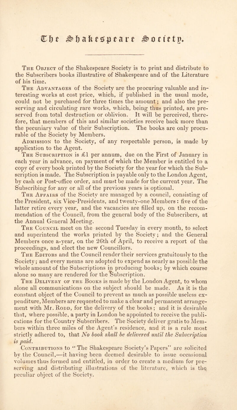 € i) t !) a ft ts p t a r t ,§> o c if t j). The Object of the Shakespeare Society is to print and distribute to the Subscribers books illustrative of Shakespeare and of the Literature of his time. The Advantages of the Society are the procuring valuable and in- teresting works at cost price, which, if published in the usual mode, could not be purchased for three times the amount; and also the pre- serving and circulating rare works, which, being thus printed, are pre- served from total destruction or oblivion. It will be perceived, there- fore, that members of this and similar societies receive back more than the pecuniary value of their Subscription. The books are only procu- rable of the Society by Members. Admission to the Society, of any respectable person, is made by application to the Agent. The Subscription is £1 per annum, due on the First of January in each year in advance, on payment of which the Member is entitled to a copy of every book printed by the Society for the year for which the Sub- scription is made. The Subscription is payable only to the London Agent, by cash or Post-office order, and must be made for the current year. The Subscribing for any or all of the previous years is optional. The Affairs of the Society are managed by a council, consisting of the President, six Vice-Presidents, and twenty-one Members : five of the latter retire every year, and the vacancies are filled up, on the recom- mendation of the Council, from the general body of the Subscribers, at the Annual General Meeting. The Council meet on the second Tuesday in every month, to select and superintend the works printed by the Society ; and the General Members once a-year, on the 26th of April, to receive a report of the proceedings, and elect the new Councillors. The Editors and the Council render their services gratuitously to the Society; and every means are adopted to expend as nearly as possible the whole amount of the Subscriptions in producing books; by which course alone so many are rendered for the Subscription. The Delivery of the Books is made by the London Agent, to whom alone all communications on the subject should be made. As it is the constant object of the Council to prevent as much as possible useless ex- penditure. Members are requested to make a clear and permanent arrange- ment with Mr. Rodd, for the delivery of the books; and it is desirable that, where possible, a party in London be appointed to receive the publi- cations for the Country Subscribers. The Society deliver gratis to Mem- bers within three miles of the Agent's residence, and it is a rule most strictly adhered to, that No book shall be delivered until the Subscription is paid. Contributions to “The Shakespeare Society’s Papers” are solicited bv the Council,—it having been deemed desirable to issue occasional volumes thus formed and entitled, in order to create a medium for pre- serving and distributing illustrations of the literature, which is thg peculiar object of the Society.