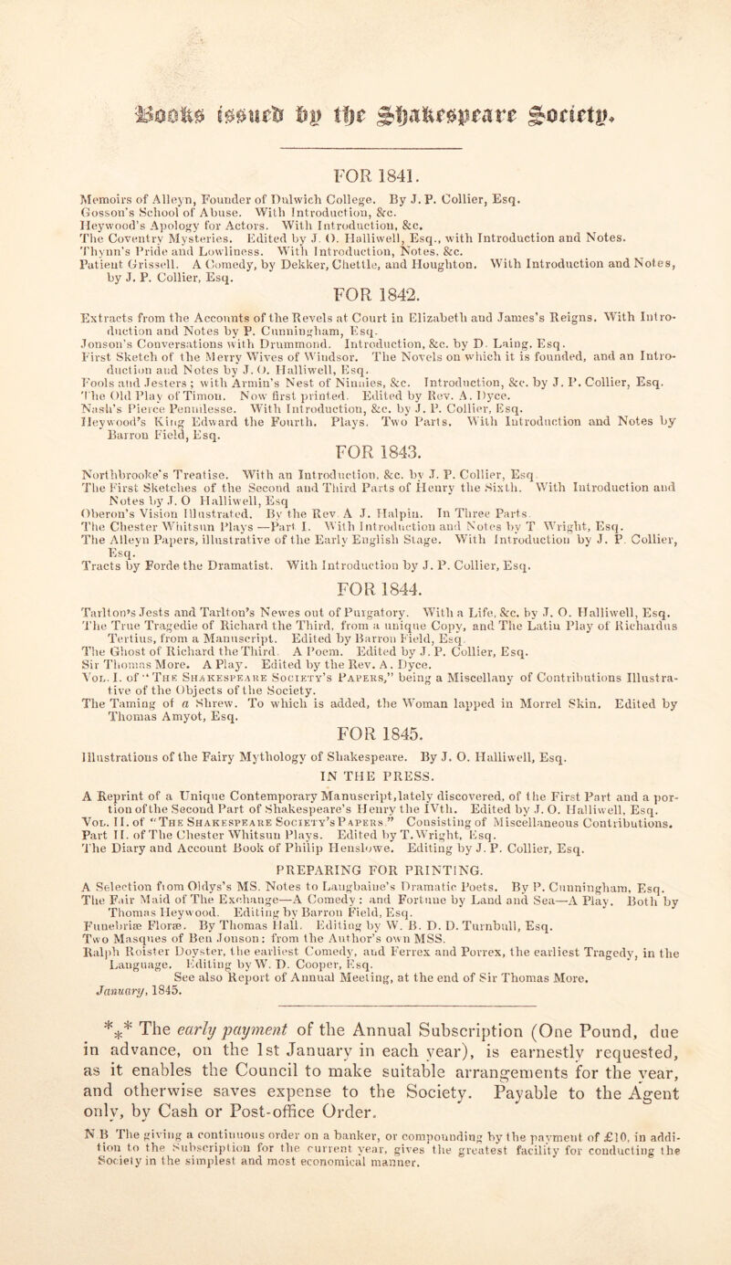 !00utS 6j? ii)c gjfjafersqieate £onru*. FOR 1841. Memoirs of Alleyn, Founder of Dulwich College. By J. P. Collier, Esq. Gosson’s School of Abuse. With Introduction, 8rc. Ileywood’s Apology for Actors. With Introduction, &c. The Coventry Mysteries. Edited by J. O. Halliwell, Esq., with Introduction and Notes. Tliynn’s Pride and Lowliness. With Introduction, Notes. &c. Patient Grissell. A Comedy, by Dekker, Chettle, and Eloughton. With Introduction and Notes, by J, P. Collier, Esq. FOR 1842. Extracts from the Accounts of the Revels at Court in Elizabeth and James’s Reigns, With Intro- duction and Notes by P. Cunningham, Esq. Jenson's Conversations with Drummond. Introduction, &c. by D Laing, Esq. First Sketch of the Merry Wives of Windsor. The Novels on which it is founded, and an Intro- duction and Notes by J. O. Ilalliwell, Esq. Fools and Jesters ; with Armin’s Nest of Ninnies, &c. Introduction, &c. by J. P. Collier, Esq. The Old Play of Timou. Now first printed. Edited by Rev. A. Dyee. Nash’s Pierce Pennilesse. With Introduction, &c. by J. P. Collier, Esq. Ileywood’s King Edward the Fourth. Plays. Two Parts. With Introduction and Notes by Barron Field, Esq. FOR 1843. Northbrooke's Treatise. With an Introduction, &c. by .T. P. Collier, Esq The First Sketches of the Second and Third Parts of Henry the Sixth. With Introduction and Notes by .T. O Halliw'ell, Esq Oberon’s Vision Illustrated. By the Rev A J. Halpin. In Three Parts. The Chester Whitsun Plays —Part I. With Introduction and Notes by T Wright, Esq. The Alleyn Papers, illustrative of the Early English Stage. With Introduction by J. P Collier, Esq. Tracts by Forde the Dramatist. With Introduction by J. P. Collier, Esq. FOR 1844. Tarlton’s Jests and Tarlton’s Newrns out of Purgatory. With a Life, See. by J. O. Halliwell, Esq. The True Tragedie of Richard the Third, from a unique Copy, and The Latin Play of Riehardus Tertius, from a Manuscript. Edited by Barron Field, Esq The Ghost of Richard the Third A Poem. Edited by J. P. Collier, Esq. Sir Thomas More. A Play. Edited by the Rev. A. Dyce. Vol.L of “The Shakespeare Society’s Paveks,” being a Miscellany of Contributions Illustra- tive of the Objects of the Society. The Taming of a Shrew. To which is added, the Woman lapped in Morrel Skin. Edited by Thomas Amyot, Esq. FOR 1845. Illustrations of the Fairy Mythology of Shakespeare. By J. O. Halliwell, Esq. IN THE PRESS. A Reprint of a Unique Contemporary Manuscript,lately discovered, of the First Part and a por- tion ofthe Second Part of Shakespeare’s Henry the IVth. Edited by J. O. Halliwell, Esq. Vol. II. of “The Shakespeare Society’sPapers ” Consisting of Miscellaneous Contributions. Part II. of The Chester Whitsun Plays. Edited by T. Wright, Esq. The Diary and Account Book of Philip Henslowe. Editing by J. P. Collier, Esq. PREPARING FOR PRINTING. A Selection fiomOldys’s MS. Notes to Laugbaiue’s Dramatic Poets. By P. Cunningham, Esq. The Fair Maid of The Exchange—A Comedy : and Fortune by Land and Sea—A Play. Both by Thomas Ileywood. Editing by Barron Field, Esq. Funebrise Florae. By Thomas Hall. Editing by W. B. D. D. Turnbull, Esq. Two Masques of Ben Jonson: from the Author’s own MSS. Ralph Roister Doyster, the earliest Comedy, and Ferrex and Porrex, the earliest Tragedy, in the Language. Editing by W. D. Cooper, Esq. See also Report of Annual Meeting, at the end of Sir Thomas More. January, 1845. *** The early payment of the Annual Subscription (One Pound, due in advance, on the 1st January in each year), is earnestly requested, as it enables the Council to make suitable arrangements for the vear, and otherwise saves expense to the Society. Payable to the Agent only, by Cash or Post-office Order. N B The giving a continuous order on a banker, or compounding by the pavment of £10, in addi- tion to the Subscription for the current year, gives the greatest facility for conducting the Society in the simplest and most economical manner.