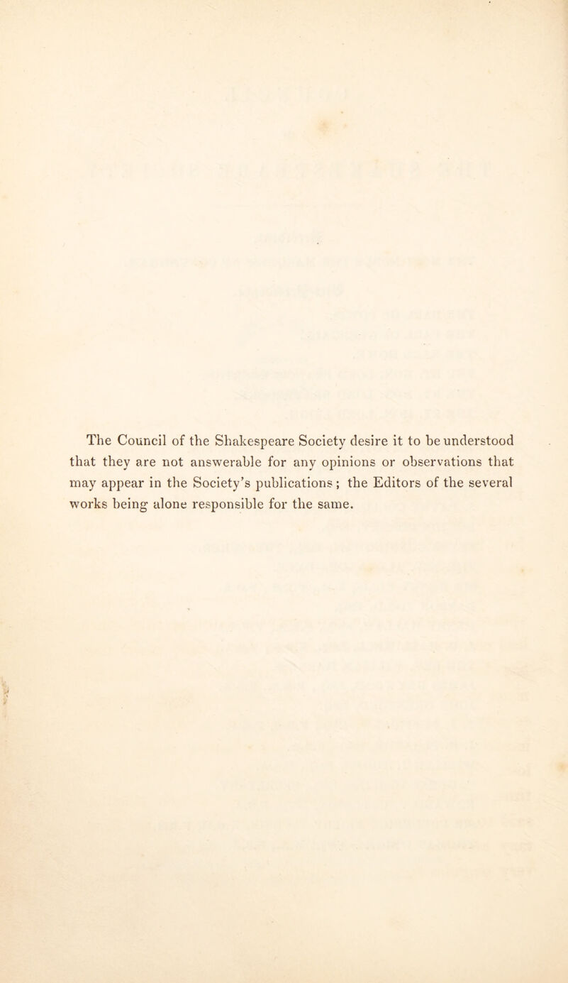 The Council of the Shakespeare Society desire it to be understood that they are not answerable for any opinions or observations that may appear in the Society’s publications; the Editors of the several works being alone responsible for the same.