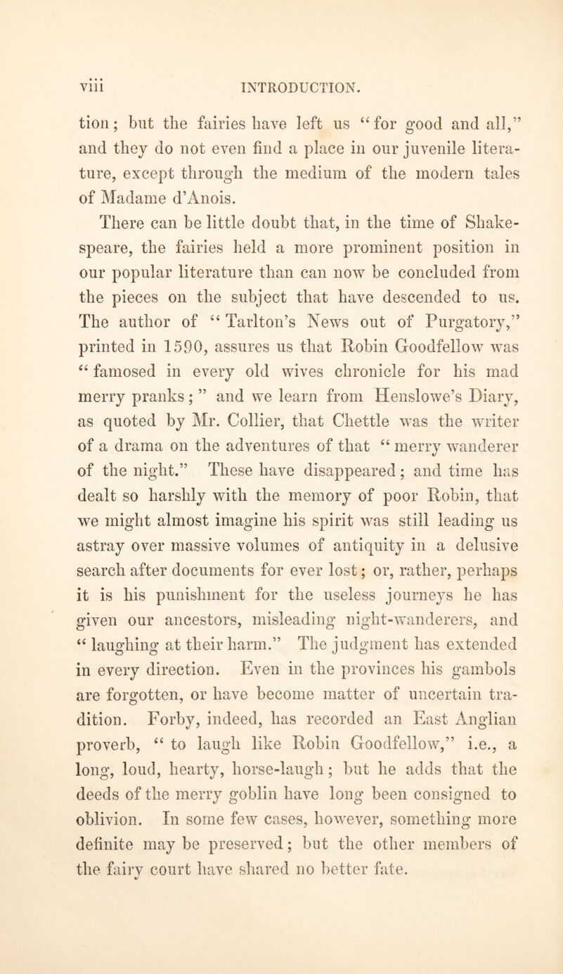 tion; but the fairies have left us “ for good and all,” and they do not even find a place in our juvenile litera- ture, except through the medium of the modern tales of Madame d’Anois. There can be little doubt that, in the time of Shake- speare, the fairies held a more prominent position in our popular literature than can now be concluded from the pieces on the subject that have descended to us. The author of “ Tarlton’s News out of Purgatory,” printed in 1590, assures us that Robin Goodfellow was “ famosed in every old wives chronicle for his mad merry pranks; ” and we learn from Henslowe’s Diary, as quoted by Mr. Collier, that Chettle was the writer of a drama on the adventures of that “ merry wanderer of the night.” These have disappeared; and time has dealt so harshly with the memory of poor Robin, that we might almost imagine his spirit was still leading us astray over massive volumes of antiquity in a delusive search after documents for ever lost; or, rather, perhaps it is his punishment for the useless journeys he has given our ancestors, misleading night-wanderers, and “ laughing at their harm.” The judgment has extended in every direction. Even in the provinces his gambols are forgotten, or have become matter of uncertain tra- dition. Forby, indeed, has recorded an East Anglian proverb, “ to laugh like Robin Goodfellow,” i.e., a long, loud, hearty, horse-laugh; but he adds that the deeds of the merry goblin have long been consigned to oblivion. In some few cases, however, something more definite may be preserved; but the other members of the fairy court have shared no better fate.