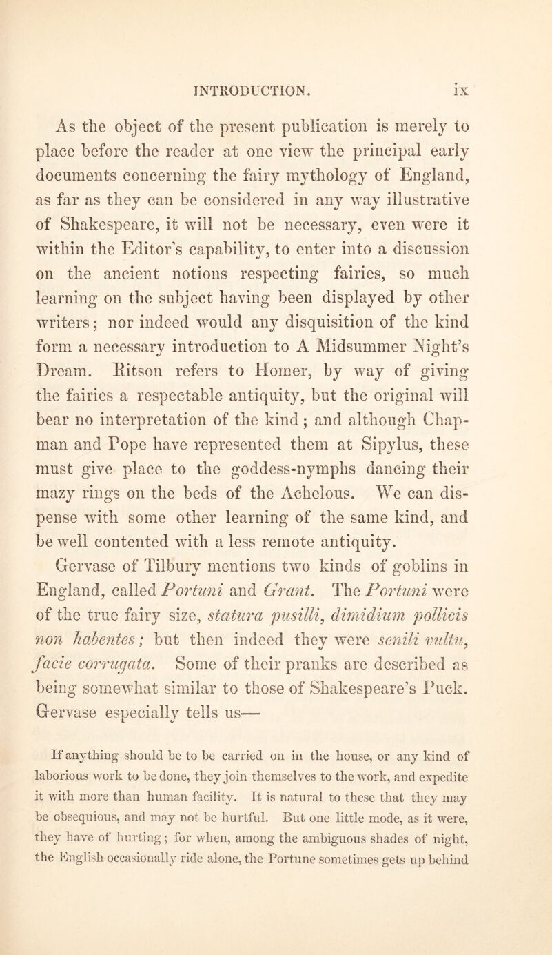 As the object of the present publication is merely to place before the reader at one view the principal early documents concerning the fairy mythology of England, as far as they can be considered in any way illustrative of Shakespeare, it will not be necessary, even were it within the Editor’s capability, to enter into a discussion on the ancient notions respecting fairies, so much learning on the subject having been displayed by other writers; nor indeed would any disquisition of the kind form a necessary introduction to A Midsummer Night’s Dream. Hitson refers to Homer, by way of giving the fairies a respectable antiquity, but the original will bear no interpretation of the kind; and although Chap- man and Pope have represented them at Sipylus, these must give place to the goddess-nymphs dancing their mazy rings on the beds of the Achelous. We can dis- pense with some other learning of the same kind, and be well contented with a less remote antiquity. Gervase of Tilbury mentions two kinds of goblins in England, called Portuni and Grant. The Portuni were of the true fairy size, statura pusilli, dimidium pollicis non habentes; but then indeed they were senili mdtu, facie corrugata. Some of their pranks are described as being somewhat similar to those of Shakespeare’s Puck. Gervase especially tells us— If anything should be to be carried on in the house, or any kind of laborious work to be done, they join themselves to the work, and expedite it with more than human facility. It is natural to these that they may be obsequious, and may not be hurtful. But one little mode, as it were, they have of hurting; for when, among the ambiguous shades of night, the English occasionally ride alone, the Fortune sometimes gets up behind