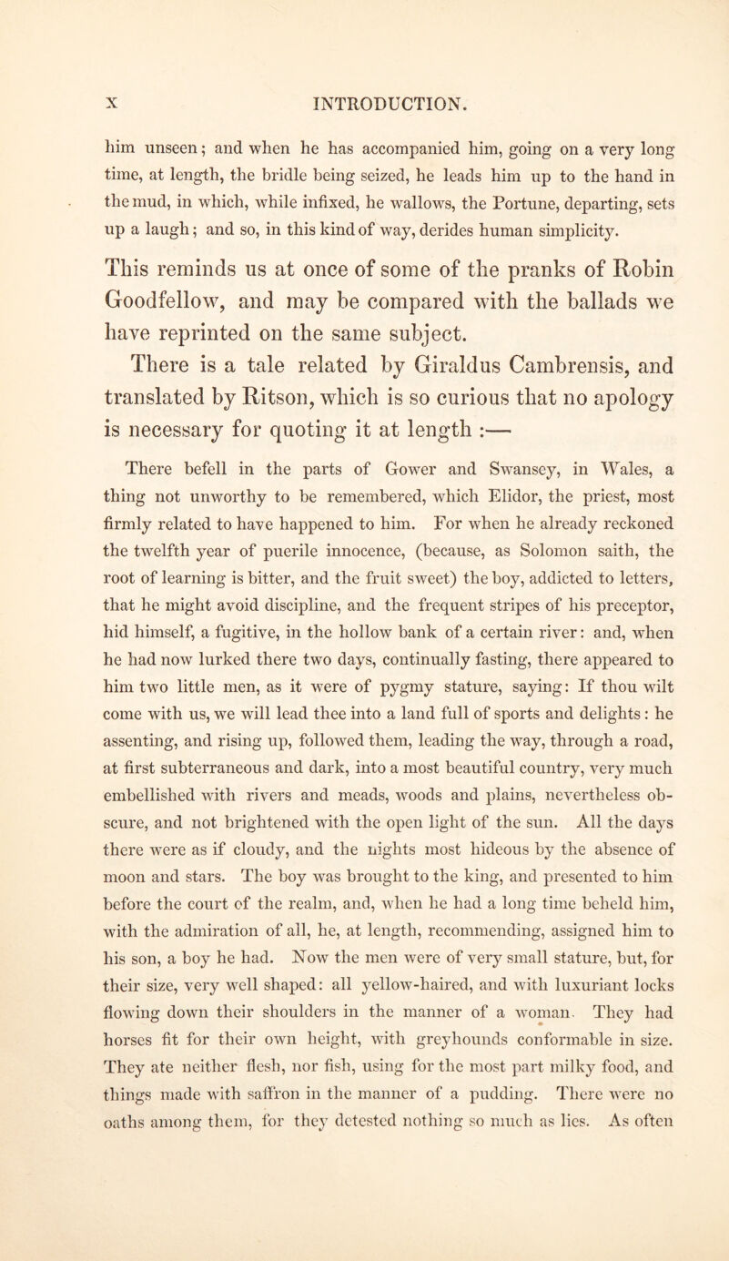 him unseen; and when he has accompanied him, going on a very long time, at length, the bridle being seized, he leads him up to the hand in the mud, in which, while infixed, he wallows, the Portune, departing, sets up a laugh; and so, in this kind of way, derides human simplicity. This reminds ns at once of some of the pranks of Robin Goodfellow, and may be compared with the ballads we have reprinted on the same subject. There is a tale related by Giraldus Cambrensis, and translated by Ritson, which is so curious that no apology is necessary for quoting it at length :— There befell in the parts of Gower and Swansey, in Wales, a thing not unworthy to be remembered, which Elidor, the priest, most firmly related to have happened to him. For when he already reckoned the twelfth year of puerile innocence, (because, as Solomon saith, the root of learning is bitter, and the fruit sweet) the boy, addicted to letters, that he might avoid discipline, and the frequent stripes of his preceptor, hid himself, a fugitive, in the hollow bank of a certain river: and, when he had now lurked there two days, continually fasting, there appeared to him two little men, as it were of pygmy stature, saying: If thou wilt come with us, we will lead thee into a land full of sports and delights: he assenting, and rising up, followed them, leading the way, through a road, at first subterraneous and dark, into a most beautiful country, very much embellished with rivers and meads, woods and plains, nevertheless ob- scure, and not brightened with the open light of the sun. All the days there were as if cloudy, and the nights most hideous by the absence of moon and stars. The boy was brought to the king, and presented to him before the court of the realm, and, when he had a long time beheld him, with the admiration of all, he, at length, recommending, assigned him to his son, a boy he had. Now the men were of very small stature, but, for their size, very well shaped: all yellow-haired, and with luxuriant locks flowing down their shoulders in the manner of a woman. They had horses fit for their own height, with greyhounds conformable in size. They ate neither flesh, nor fish, using for the most part milky food, and things made with saffron in the manner of a pudding. There were no oaths among them, for they detested nothing so much as lies. As often