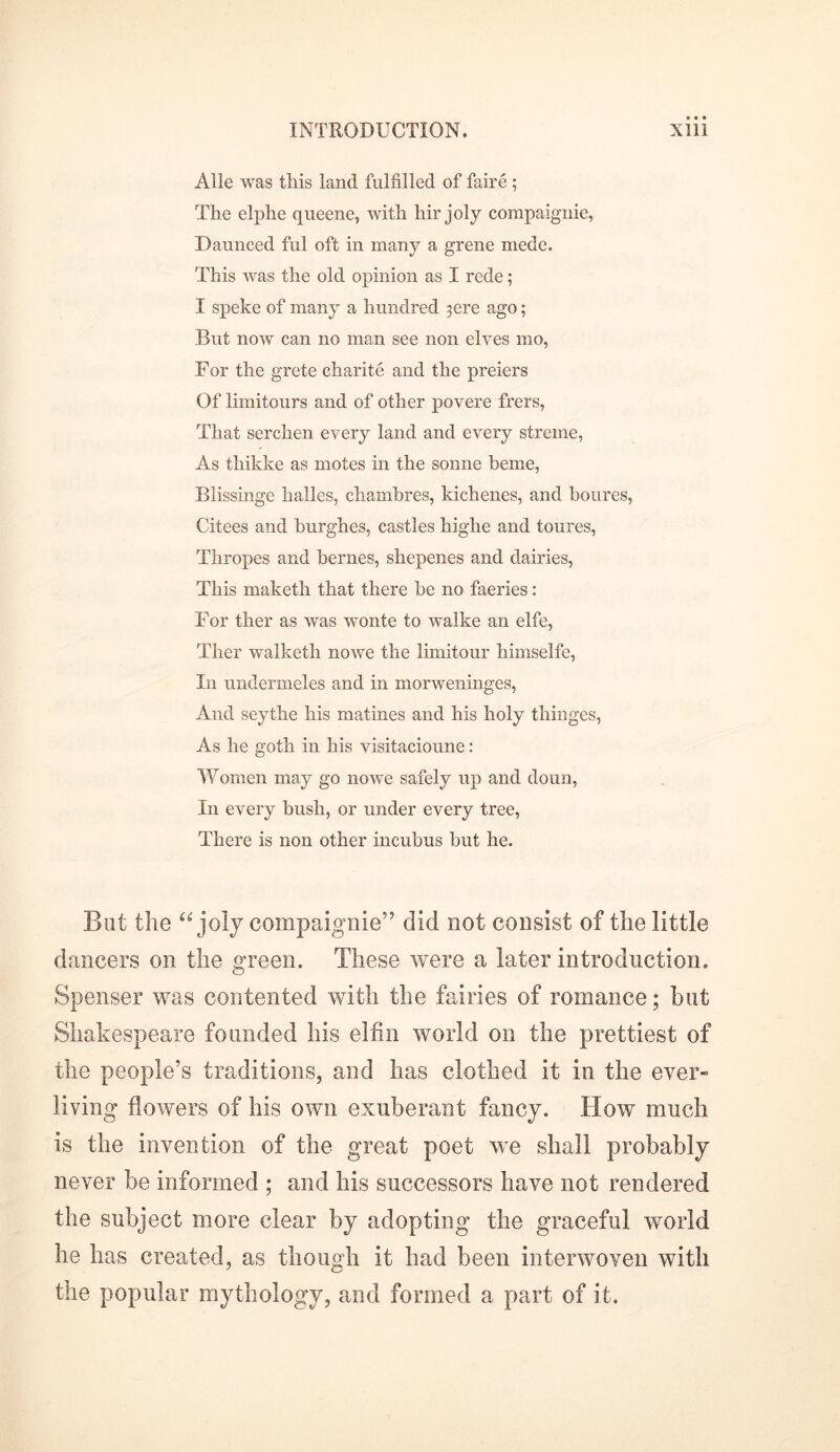 Alle was tliis land fulfilled of faire ; The elphe queene, with hir joly compaignie, Daunced ful oft in many a grene mede. This was the old opinion as I rede; I speke of many a hundred 3 ere ago; But now can no man see non elves mo, For the grete charite and the preiers Of limitours and of other povere frers, That serchen every land and every streme, As thikke as motes in the sonne heme, Blissinge halles, chambres, kichenes, and boures, Citees and burghes, castles higlie and toures, Thropes and bernes, shepenes and dairies, This maketh that there be no faeries: For ther as was wonte to walke an elfe, Tlier walketh nowe the limitour himselfe, In undermeles and in morweninges, And seythe his matines and his holy thinges, As he goth in his visitacioune: Women may go nowe safely up and doun, In every bush, or under every tree, There is non other incubus but he. But the “ joly compaignie” did not consist of the little dancers on the green. These were a later introduction. Spenser was contented with the fairies of romance; but Shakespeare founded his elfin world on the prettiest of the people’s traditions, and has clothed it in the ever- living flowers of his own exuberant fancy. How much is the invention of the great poet we shall probably never be informed ; and his successors have not rendered the subject more clear by adopting the graceful world he has created, as though it had been interwoven with the popular mythology, and formed a part of it.