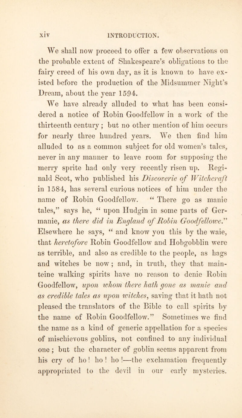 We shall now proceed to offer a few observations on the probable extent of Shakespeare’s obligations to the fairy creed of his own day, as it is known to have ex- isted before the production of the Midsummer Night’s Dream, about the year 1594. We have already alluded to what has been consi- dered a notice of Robin Goodfellow in a work of the thirteenth century ; but no other mention of him occurs for nearly three hundred years. We then find him alluded to as a common subject for old women’s tales, never in any manner to leave room for supposing the merry sprite had only very recently risen up. Regi- nald Scot, who published his Discoverie of Witchcraft in 1584, has several curious notices of him under the name of Robin Goodfellow. “ There go as manie tales,” says he, “ upon Hudgin in some parts of Ger- manie, as there did in England of Robin Goodfellow eh Elsewhere he says, “ and know you this by the waie, that heretofore Robin Goodfellow and Hobgobblin were as terrible, and also as credible to the people, as hags and watches be now ; and, in truth, they that main- teine walking spirits have no reason to denie Robin Goodfellow, upon whom there hath gone as manie and as credible tales as upon witches, saving that it hath not pleased the translators of the Bible to call spirits by the name of Robin Goodfellow.” Sometimes we find the name as a kind of generic appellation for a species of mischievous goblins, not confined to any individual one ; but the character of goblin seems apparent from his cry of ho! ho ! ho !—the exclamation frequently appropriated to the devil in our early mysteries.