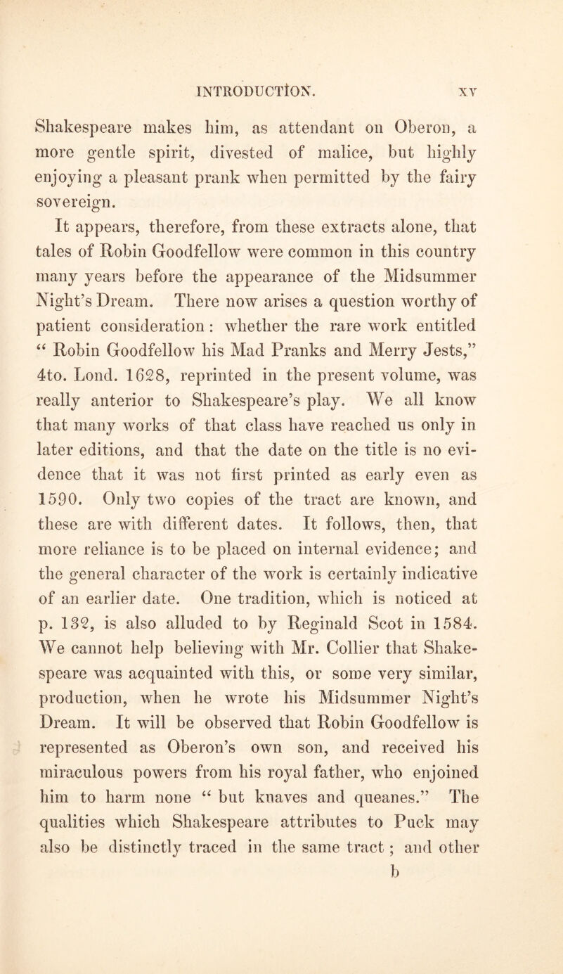 Shakespeare makes him, as attendant on Oberon, a more gentle spirit, divested of malice, but highly enjoying a pleasant prank when permitted by the fairy sovereign. It appears, therefore, from these extracts alone, that tales of Robin Goodfellow were common in this country many years before the appearance of the Midsummer Night’s Dream. There now arises a question worthy of patient consideration : whether the rare work entitled “ Robin Goodfellow his Mad Pranks and Merry Jests,” 4to. Lend. 1628, reprinted in the present volume, was really anterior to Shakespeare’s play. We all know that many works of that class have reached us only in later editions, and that the date on the title is no evi- dence that it was not first printed as early even as 1590. Only two copies of the tract are known, and these are with different dates. It follows, then, that more reliance is to be placed on internal evidence; and the general character of the work is certainly indicative of an earlier date. One tradition, which is noticed at p. 132, is also alluded to by Reginald Scot in 1584. We cannot help believing with Mr. Collier that Shake- speare was acquainted with this, or some very similar, production, when he wrote his Midsummer Night’s Dream. It will be observed that Robin Goodfellow is represented as Oberon’s own son, and received his miraculous powers from his royal father, who enjoined him to harm none “ but knaves and queanes.” The qualities which Shakespeare attributes to Puck may also be distinctly traced in the same tract; and other b