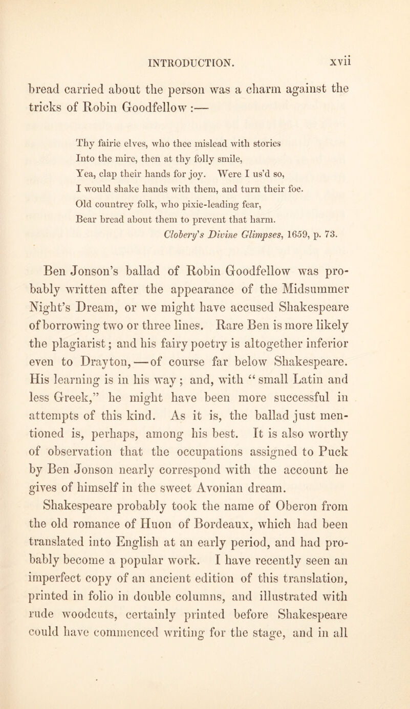 bread carried about the person was a charm against the tricks of Robin Goodfellow Thy fairie elves, who thee mislead with stories Into the mire, then at thy folly smile, Yea, clap their hands for joy. Were I us’d so, I would shake hands with them, and turn their foe. Old countrey folk, who pixie-leading fear, Bear bread about them to prevent that harm. Clobery's Divine Glimpses, 1659, p. 73. Ren Jonson’s ballad of Robin Goodfellow was pro- bably written after the appearance of the Midsummer Night’s Dream, or we might have accused Shakespeare of borrowing two or three lines. Rare Ben is more likely the plagiarist; and his fairy poetry is altogether inferior even to Drayton,'—-of course far below Shakespeare. His learning is in his way; and, with “ small Latin and less Greek,” he might have been more successful in attempts of this kind. As it is, the ballad just men- tioned is, perhaps, among his best. It is also worthy of observation that the occupations assigned to Puck by Ben Jonson nearly correspond with the account he gives of himself in the sweet Avonian dream. Shakespeare probably took the name of Oberon from the old romance of Huon of Bordeaux, which had been translated into English at an early period, and had pro- bably become a popular work. I have recently seen an imperfect copy of an ancient edition of this translation, printed in folio in double columns, and illustrated with rude woodcuts, certainly printed before Shakespeare could have commenced writing for the stage, and in all