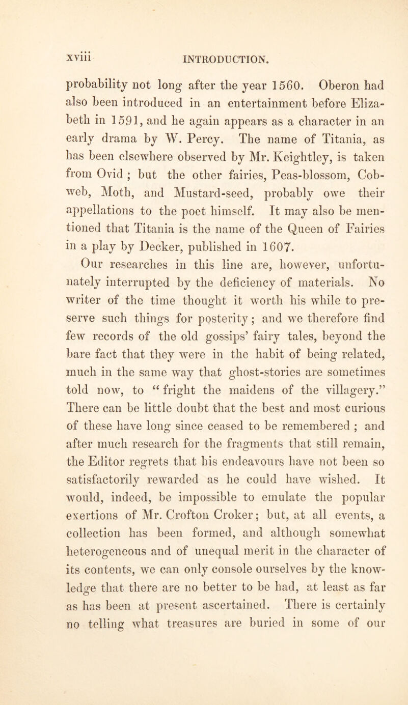 probability not long after the year 1560. Oberon had also been introduced in an entertainment before Eliza- beth in 1591, and he again appears as a character in an early drama by W. Percy. The name of Titania, as has been elsewhere observed by Mr. Keightley, is taken from Ovid ; but the other fairies, Peas-blossom, Cob- web, Moth, and Mustard-seed, probably owe their appellations to the poet himself. It may also be men- tioned that Titania is the name of the Queen of Fairies in a play by Decker, published in 1607. Our researches in this line are, however, unfortu- nately interrupted by the deficiency of materials. No writer of the time thought it worth his while to pre- serve such things for posterity; and wTe therefore find few records of the old gossips’ fairy tales, beyond the bare fact that they were in the habit of being related, much in the same way that ghost-stories are sometimes told now, to “ fright the maidens of the villagery.” There can be little doubt that the best and most curious of these have long since ceased to be remembered ; and after much research for the fragments that still remain, the Editor regrets that his endeavours have not been so satisfactorily rewarded as he could have wished. It would, indeed, be impossible to emulate the popular exertions of Mr. Crofton Croker; but, at all events, a collection has been formed, and although somewhat heterogeneous and of unequal merit in the character of its contents, we can only console ourselves by the know- ledge that there are no better to be had, at least as far as has been at present ascertained. There is certainly no telling what treasures are buried in some of our