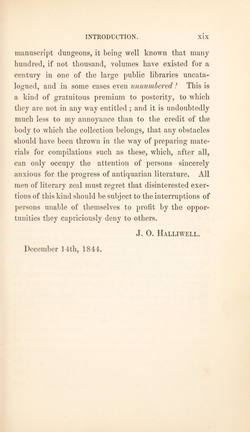manuscript dungeons, it being well known that many hundred, if not thousand, volumes have existed for a century in one of the large public libraries uncata- logued, and in some cases even unnumbered! This is a kind of gratuitous premium to posterity, to which they are not in any way entitled ; and it is undoubtedly much less to my anno}rance than to the credit of the body to which the collection belongs, that any obstacles should have been thrown in the way of preparing mate- rials for compilations such as these, which, after all, can only occupy the attention of persons sincerely anxious for the progress of antiquarian literature. All men of literary zeal must regret that disinterested exer- tions of this kind should be subject to the interruptions of persons unable of themselves to profit by the oppor- tunities they capriciously deny to others. J. 0. Halliwell. December 14 th, 1844.