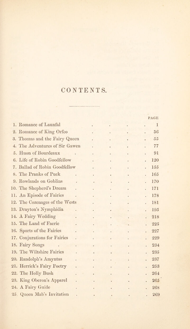 CONTENTS. 1. Romance of Launfal 2. Romance of King Orfeo 3. Thomas and the Fairy Queen 4. The Adventures of Sir Gawen 5. Huon of Bourdeaux 6. Life of Robin Goodfellow 7. Ballad of Robin Goodfellow 8. The Pranks of Puck 9. Rowlands on Goblins 10. The Shepherd’s Dream 11. An Episode of Fairies 12. The Cozenages of the Wests 13. Drayton’s Hymphidia 14. A Fairy Wedding 15. The Land of Faerie 16. Sports of the Fairies 17. Conjurations for Fairies 18. Fairy Songs 19. The Wiltshire Fairies 20. Randolph’s Amyntas 21. Herrick’s Fairy Poetry 22. The Holly Bush 23. King Oberon’s Apparel 24. A Fairy Guide 25. Queen Mab’s Invitation PAGE 1 36 55 77 91 . 120 . 155 . 165 . 170 . 171 . 178 . 181 . 195 . 218 . 225 . 227 . 229 . 234 . 235 . 237 . 253 . 264 . 265 ’ . 268 . 269