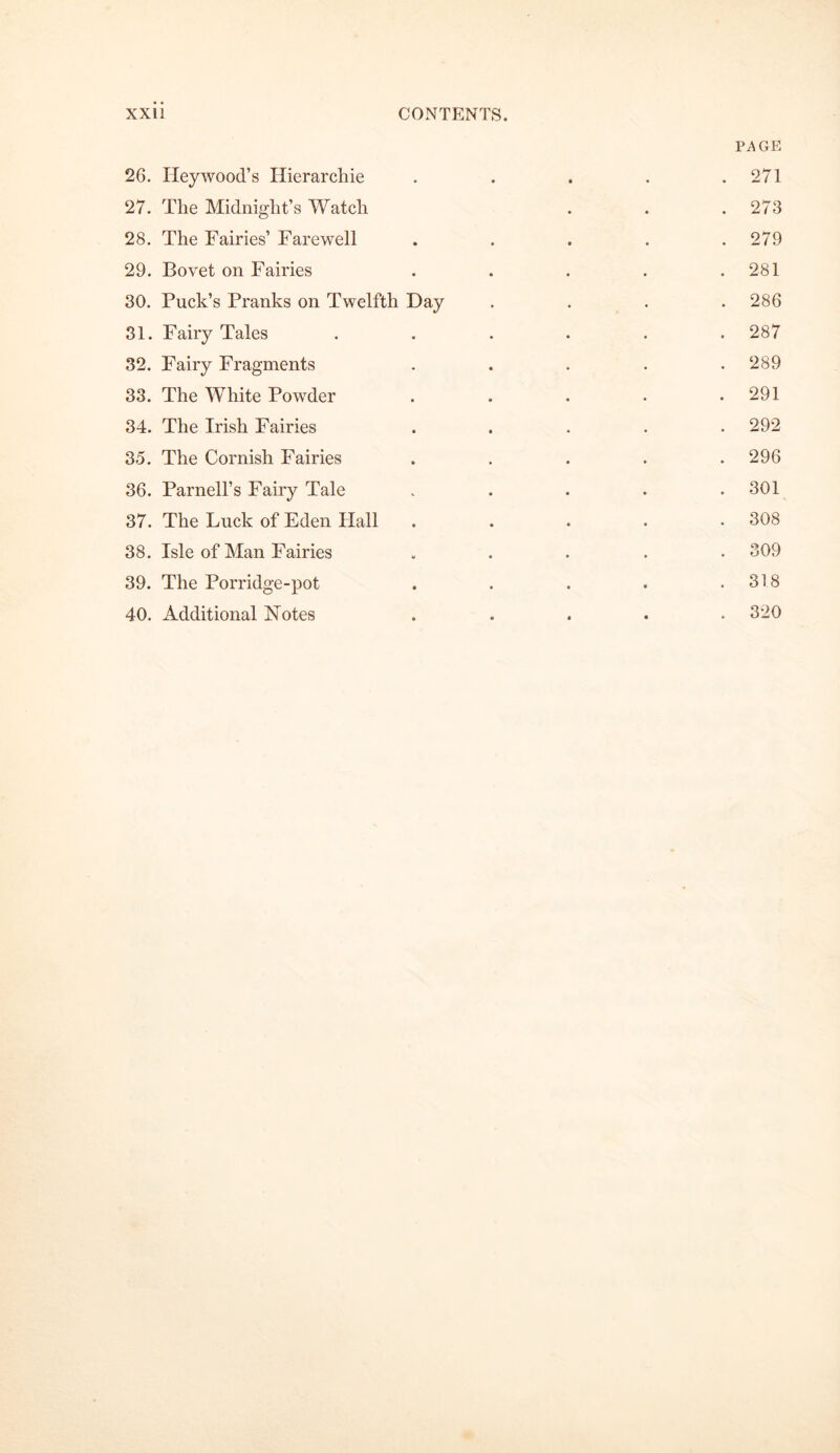 26. Ileywood’s Hierarchie • • PAGE . 271 27. The Midnight’s Watch . 273 28. The Fairies’ Farewell . 279 29. Bovet on Fairies . 281 30. Puck’s Pranks on Twelfth Day . 286 31. Fairy Tales . 287 32. Fairy Fragments . 289 33. The White Powder . 291 34. The Irish Fairies . 292 35. The Cornish Fairies . 296 36. Parnell’s Fairy Tale . 301 37. The Luck of Eden Flail . 308 38. Isle of Man Fairies . 309 39. The Porridge-pot . 318 40. Additional Notes . 320