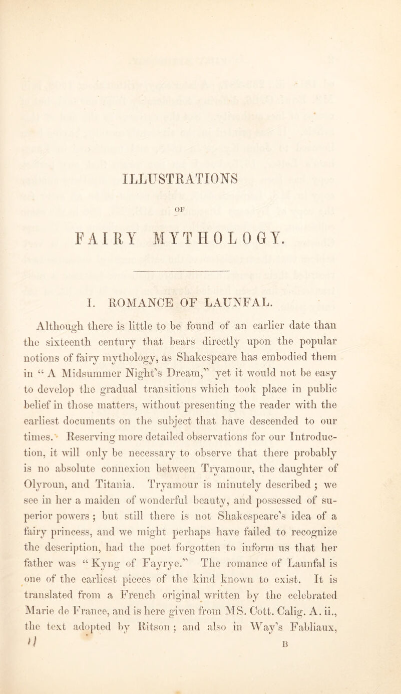 ILLUSTRATIONS OF FAIRY MYTHOLOGY. I. ROMANCE OF LAUNFAL. Although there is little to be found of an earlier date than the sixteenth century that bears directly upon the popular notions of fairy mythology, as Shakespeare has embodied them in “A Midsummer Night's Dream, yet it would not be easy to develop the gradual transitions which took place in public belief in those matters, without presenting the reader with the earliest documents on the subject that have descended to our times. Reserving more detailed observations for our Introduc- tion, it will only be necessary to observe that there probably is no absolute connexion between Tryamour, the daughter of Olyroun, and Titania. Tryamour is minutely described ; we see in her a maiden of wonderful beauty, and possessed of su- perior powers ; but still there is not Shakespeare's idea of a fairy princess, and we might perhaps have failed to recognize the description, had the poet forgotten to inform us that her father was “ Kyng of Fayrye. The romance of Launfal is one of the earliest pieces of the kind known to exist. It is translated from a French original written by the celebrated Marie de France, and is here given from MS. Cott. Calim A. ii., the text adopted by Ritson ; and also in Way's Fabliaux, JI B