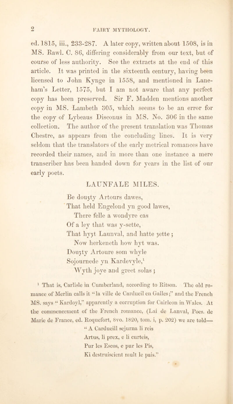 ed. 1815, iii., 233-287. A later copy, written about 1508, is in MS. Ttawl. 0. 86, differing considerably from our text, but of course of less authority. See the extracts at the end of this article. It was printed in the sixteenth century, having been licensed to John Kynge in 1558, and mentioned in Lane- ham’s Letter, 1575, but I am not aware that any perfect copy has been preserved. Sir F. Madden mentions another copy in MS. Lambeth 305, which seems to be an error for the copy of Lybeaus Disconus in MS. No. 306 in the same collection. The author of the present translation was Thomas Chest re, as appears from the concluding lines. It is very seldom that the translators of the early metrical romances have recorded their names, and in more than one instance a mere transcriber has been handed down for years in the list of our early poets. LAUNFALE MILES. Be doujty Artours dawes, That held Engelond yn good lavres, There felle a wondyre cas o Of a ley that wTas y-sette, That hy3t Launval, and hatte 3ette ; Now herkeneth how hyt wras. I)ou3ty Artoure som whyle Sojournede yn Kardevyle,1 Wyth joye and greet solas ; 1 That is, Carlisle in Cumberland, according to Ritson. The old ro- mance of Merlin calls it “ la ville de Cardueil en Gallesand the French MS. says “ Kardoyl,” apparently a corruption for Cairleon in Wales. At the commencement of the French romance, (Lai de Lanval, Poes, de Marie de France, ed. Roquefort, 8vo. 1820, tom. i, p. 202) we are told— “ A Cardueill sejurna li reis Artus, li prex, e li curteis, Pur les Escos, e pur les Pis, Ki dcstruiseient mult le pais.”